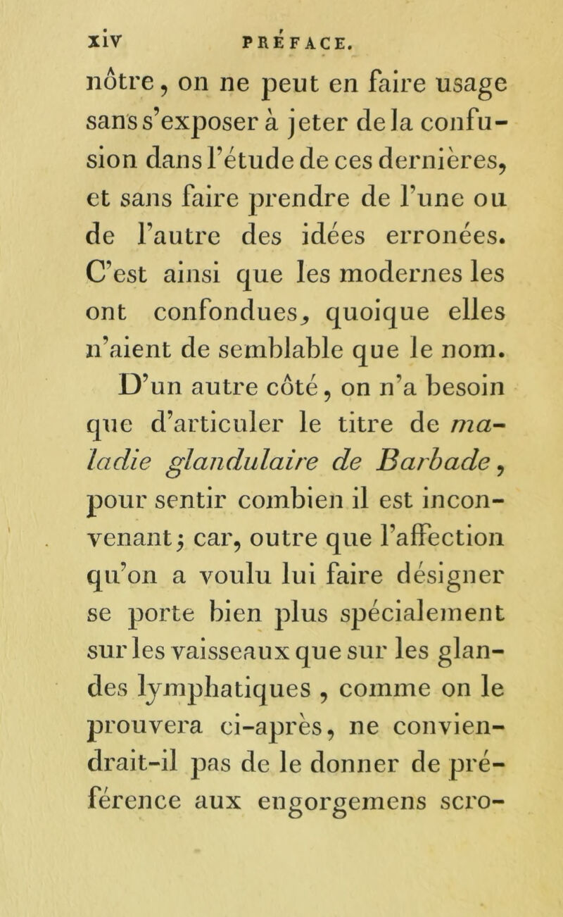 nôtre, on ne peut en faire usage sans s’exposer à jeter delà confu- sion dans l'étude de ces dernières, et sans faire prendre de Tune on de l'autre des idées erronées. C'est ainsi que les modernes les ont confondues,, quoique elles n’aient de semblable que ]e nom. D’un autre côté, on n'a besoin que d’articuler le titre de ma- ladie glandulaire de Barbade, pour sentir combien il est incon- venant^ car, outre que l'affection qu’on a voulu lui faire désigner se porte bien plus spécialement sur les vaisseaux que sur les glan- des lymphatiques , comme on le prouvera ci-après, ne convien- drait-il pas de le donner de pré- férence aux enporgemens scro- O O