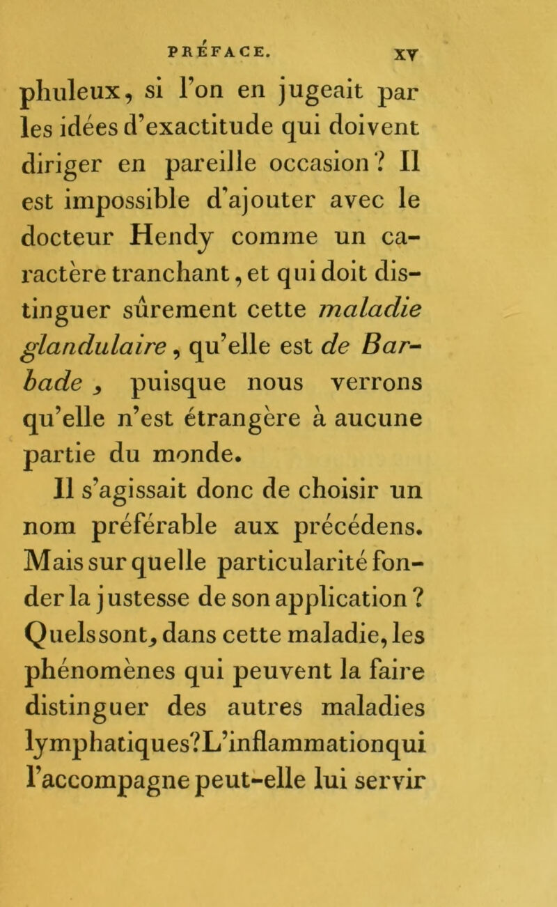 xy phuleux, si l’on en jugeait par les idées d’exactitude qui doivent diriger en pareille occasion? Il est impossible d'ajouter avec le docteur Hendy comme un ca- ractère tranchant, et qui doit dis- tinguer sûrement cette maladie glandulaire, qu’elle est de Bar- bade puisque nous verrons qu’elle n’est étrangère à aucune partie du monde. 11 s’agissait donc de choisir un nom préférable aux précédens. Mais sur quelle particularité fon- der la j ustesse de son application ? Quelssont, dans cette maladie, les phénomènes qui peuvent la faire distinguer des autres maladies lymphatiques?L’inflammationqui l’accompagne peut-elle lui servir