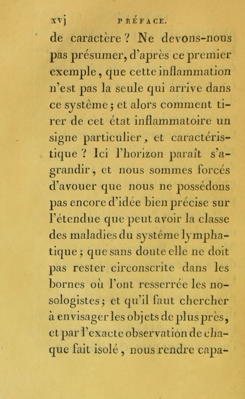 de caractère? Ne devons-nous pas présumer, d’après ce premier exemple, que cette inflammation n’est pas la seule qui arrive dans ce système $ et alors comment ti- rer de cet état inflammatoire un signe particulier ^ et caractéris- tique ? Ici l’horizon paraît s’a- grandir , et nous sommes forcés d'avouer que nous ne possédons pas encore d’idée bien précise sur l’étendue que peut avoir la classe des maladies du système lympha- tique ^ que sans doute elle 11e doit pas rester circonscrite dans les bornes ou Font resserrée les no- sologistes 5 et qu’il faut chercher à envisager les objets de plus près, et par l'exacte observation de cha- que fait isolé , nous rendre capa-