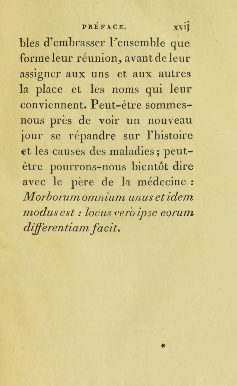 blés d’embrasser Fensemble que forme leur réunion^ avant de leur assigner aux uns et aux autres la place et les noms qui leur conviennent. Peut-être sommes- nous près de voir un nouveau jour se répandre sur l’histoire et les causes des maladies; peut- être pourrons-nous bientôt dire avec le père de la médecine Morborum omnium unus et idem modus est : locus veroipse eorum d ijferen tiam facit. • •