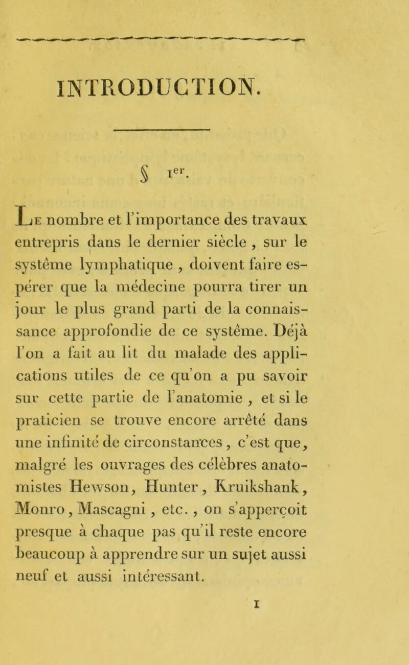 INTRODUCTION. S icr- T11 nombre et l importance des travaux entrepris dans le dernier siècle , sur le système lymphatique , doivent faire es- pérer que la médecine pourra tirer un jour le plus grand parti de la connais- sance approfondie de ce système. Déjà l’on a fait au lit du malade des appli- cations utiles de ce qu’on a pu savoir sur cette partie de l’anatomie , et si le praticien se trouve encore arrêté dans une infinité de circonstances , c’est que, malgré les ouvrages des célèbres anato- mistes Hewson, Hunter, Kruikshank, Monro, Mascagni, etc. , on s’apperçoit presque à chaque pas qu’il reste encore beaucoup à apprendre sur un sujet aussi neuf et aussi intéressant.