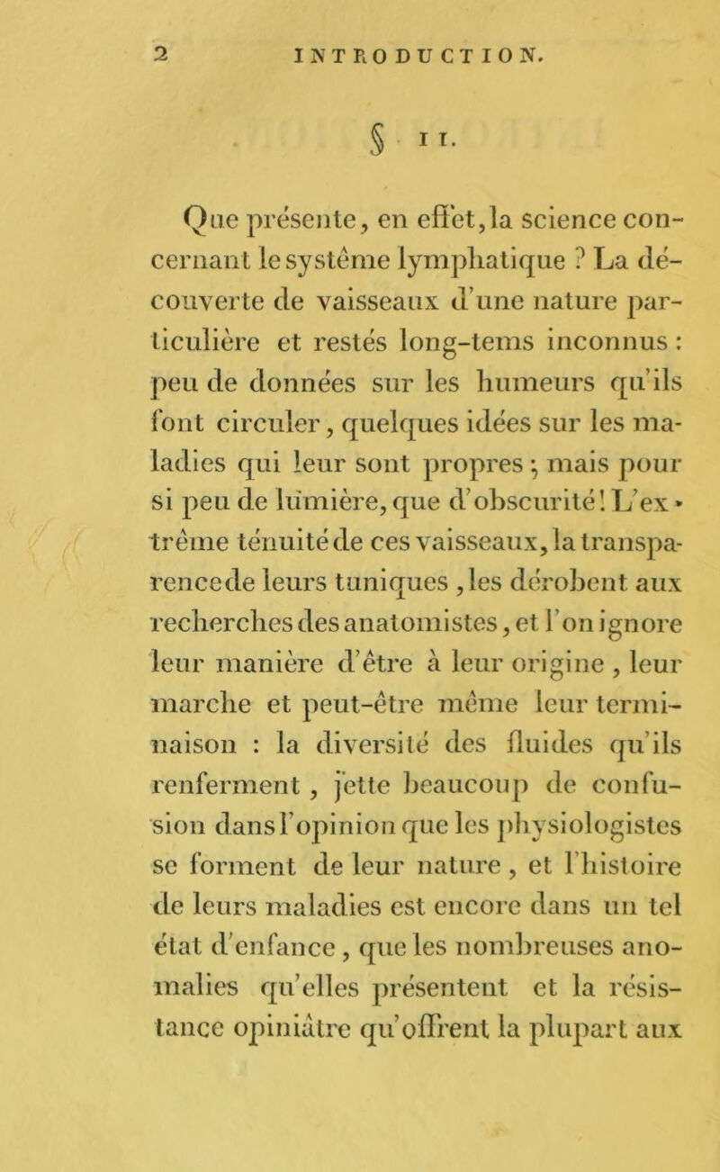 § 11. Que présente, en effet,la science con- cernant le système lymphatique ? La dé- couverte de vaisseaux d’une nature par- ticulière et restés long-tems inconnus : peu de données sur les humeurs qu’ils font circuler, quelques idées sur les ma- ladies qui leur sont propres * mais pour si peu de lumière, que cVobscurité! L ex * trème ténuité de ces vaisseaux, la transpa- rencede leurs tuniques ,les dérobent aux recherches des anatomistes, et l’on ignore leur manière d’être à leur origine , leur marche et peut-être même leur termi- naison : la diversité des fluides qu’ils renferment, jette beaucoup de confu- sion dansl opinion que les physiologistes se forment de leur nature, et l’histoire de leurs maladies est encore dans un tel état d’enfance, que les nombreuses ano- malies qu elles présentent et la résis- tance opiniâtre qu offrent la plupart aux