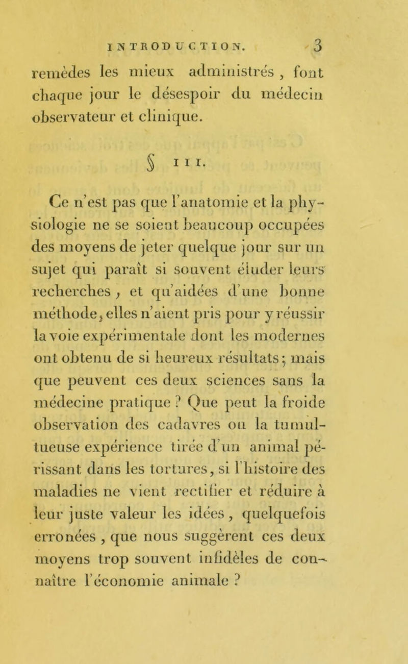 remèdes les mieux administrés , font chaque jour le désespoir du médecin observateur et clinique. § ni. Ce n’est pas que l’anatomie et la phy- siologie ne se soient beaucoup occupées des moyens de jeter quelque jour sur un sujet qui paraît si souvent éluder leurs recherches , et qu’aidées d’une bonne méthode^ elles li aient pris pour y réussir la voie expérimentale dont les modernes ont obtenu de si heureux résultats; mais que peuvent ces deux sciences sans la médecine pratique ? Que peut la froide observation des cadavres ou la tumul- tueuse expérience tirée d’un animal pé- rissant dans les tortures, si 1 histoire des maladies ne vient rectifier et réduire à leur juste valeur les idées, quelquefois erronées , que nous suggèrent ces deux moyens trop souvent infidèles de con- naître l économ ie animale ?