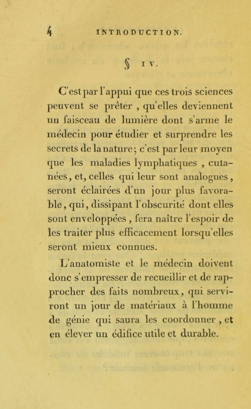 § IV. C’est par l’appui que ces trois sciences peuvent se prêter , qu’elles deviennent un faisceau de lumière dont s’arme le médecin pour étudier et surprendre les secrets de la nature; c’est parleur moyen que les maladies lymphatiques , cuta- nées, et, celles qui leur sont analogues , seront éclairées d’un jour plus favora- ble, qui, dissipant l’obscurité dont elles sont enveloppées , fera naître l’espoir de les traiter plus efficacement lorsqu’elles seront mieux connues. L anatomiste et le médecin doivent donc s’empresser de recueillir et de rap- procher des faits nombreux, qui servi- ront un jour de matériaux à l’homme de génie qui saura les coordonner , et en élever un édifice utile et durable.