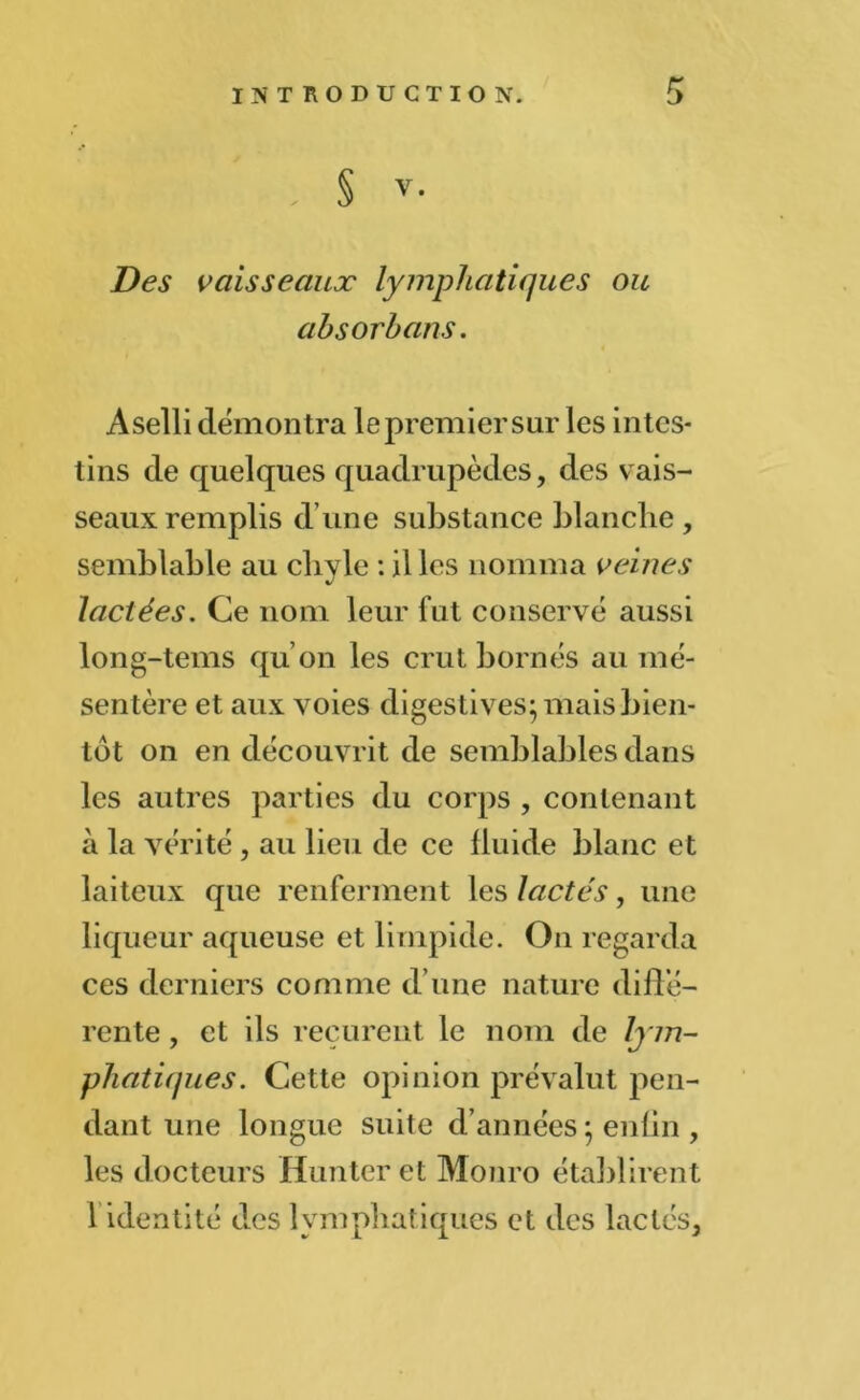 § V. Des vaisseaux lymphatiques ou absorhans. Aselli démontra lepremier sur les intes- tins de quelques quadrupèdes, des vais- seaux remplis dune substance blanche, semblable au chyle : il les nomma veines lactées. Ce nom leur fut conservé aussi long-tems qu’on les crut bornés au mé- sentère et aux voies digestives^ mais bien- tôt on en découvrit de semblables dans les autres parties du corps , contenant à la vérité , au lieu de ce fluide blanc et laiteux que renferment les lactés, une liqueur aqueuse et limpide. On regarda ces derniers comme d’une nature diffé- rente , et ils reçurent le nom de lym- phatiques. Cette opinion prévalut pen- dant une longue suite d’années ; enfin , les docteurs Hun ter et Monro établirent 1 identité des lymphatiques et des lactés,