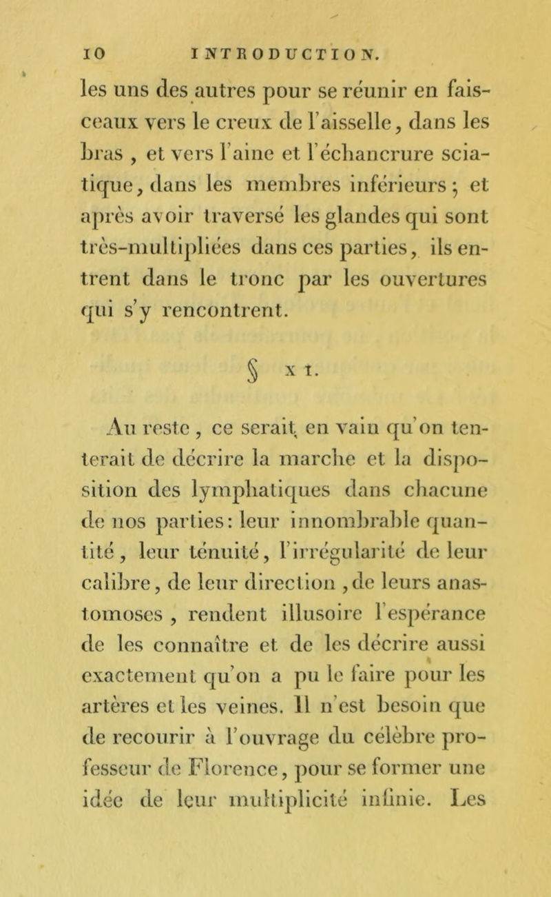 les uns des autres pour se réunir en fais- ceaux vers le creux de faisselle, dans les Li as , et vers l aine et 1 échancrure scia- tique, dans les membres inférieurs} et après avoir traversé les glandes qui sont très-multipliées dans ces parties, ils en- trent dans le tronc par les ouvertures qui s’y rencontrent. § x i. Au reste , ce serait en vain qu’on ten- terait de décrire la marche et la dispo- sition des lymphatiques dans chacune de nos parties: leur innombrable quan- tité , leur ténuité, firrégularité de leur calibre, de leur direction ,de leurs anas- tomoses , rendent illusoire l’espérance de les connaître et de les décrire aussi exactement qu'on a pu le faire pour les artères elles veines. Il n est besoin que de recourir à l’ouvrage du célèbre pro- fesseur de Florence, pour se former une idée de leur multiplicité infinie. Les