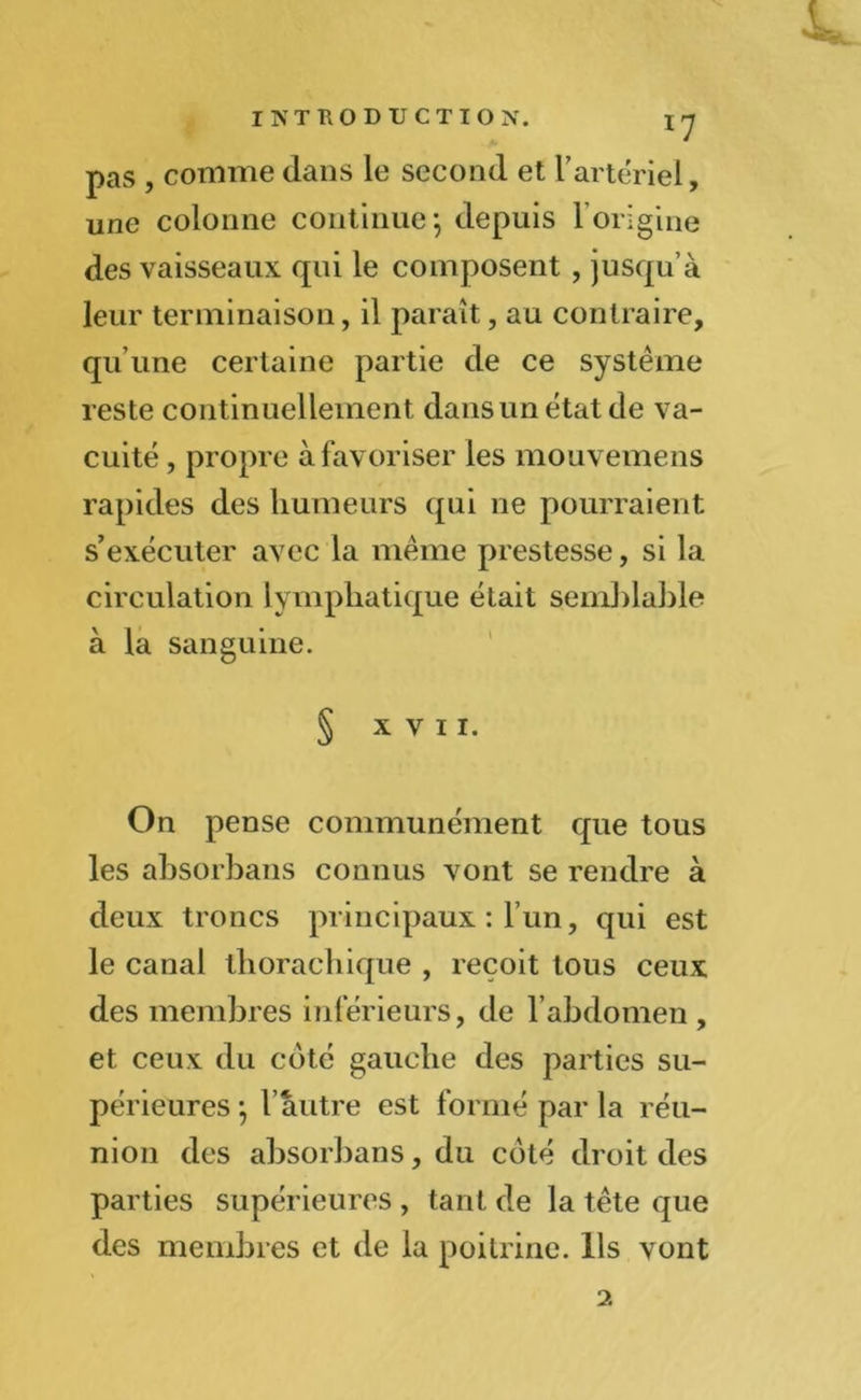 *7 pas , comme dans le second et F artériel, une colonne continue*, depuis F origine des vaisseaux qui le composent , jusqu’à leur terminaison, il paraît, au contraire, qu’une certaine partie de ce système reste continuellement dans un état de va- cuité , propre à favoriser les mouvemens rapides des humeurs qui ne pourraient s’exécuter avec la même prestesse, si la circulation lymphatique était semblable à la sanguine. § XVII. On pense communément que tous les ahsorbans connus vont se rendre à deux troncs principaux : l’un, qui est le canal thorachique , reçoit tous ceux des membres inférieurs, de F abdomen , et ceux du coté gauche des parties su- périeures ; l’autre est formé par la réu- nion des ahsorbans, du coté droit des parties supérieures , tant de la tête que des membres et de la poitrine. Ils vont 2