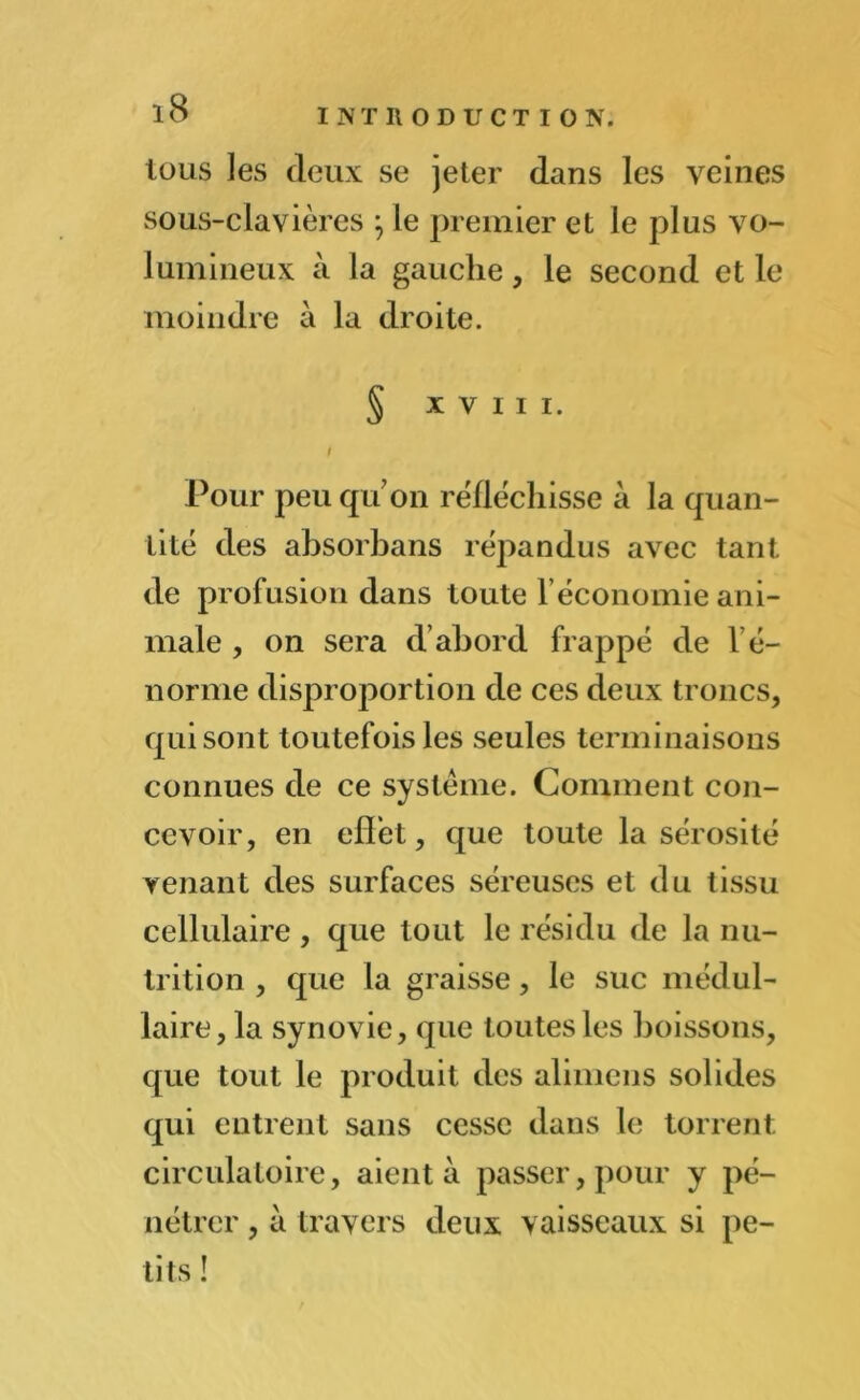 tous les deux se jeter dans les veines sous-clavières \ le premier et le plus vo- lumineux à la gauche, le second et le moindre à la droite. § XVIII. / Pour peu qu’on réfléchisse à la quan- tité des absorbans répandus avec tant de profusion dans toute l’économie ani- male , on sera d’abord frappé de l’é- norme disproportion de ces deux troncs, qui sont toutefois les seules terminaisons connues de ce système. Comment con- cevoir, en effet, que toute la sérosité venant des surfaces séreuses et du tissu cellulaire , que tout le résidu de la nu- trition , que la graisse, le suc médul- laire, la synovie, que toutes les boissons, que tout le produit des alimcns solides qui entrent sans cesse dans le torrent circulatoire, aient à passer, pour y pé- nétrer , à travers deux vaisseaux si pe- tits !