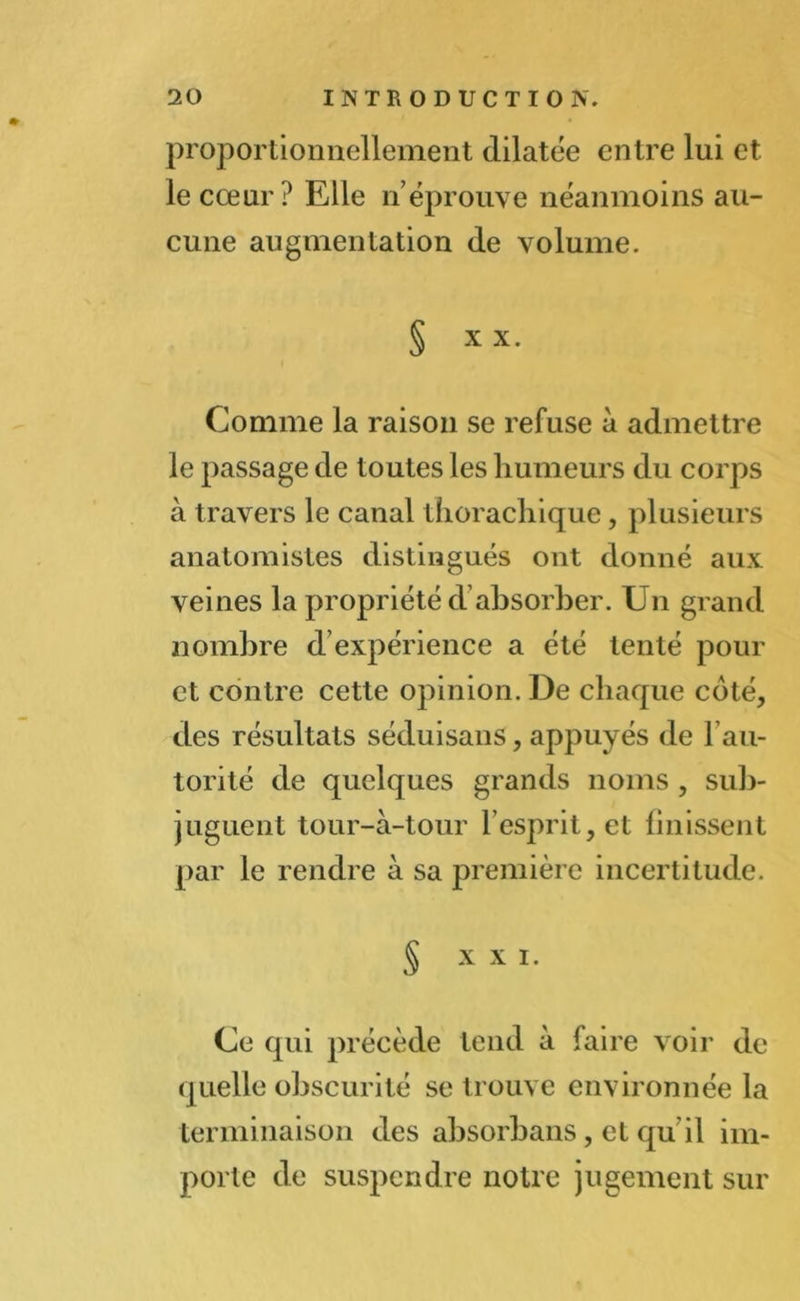 proportionnellement dilatée entre lui et le cœur ? Elle néprouve néanmoins au- cune augmentation de volume. § XX. Comme la raison se refuse à admettre le passage de toutes les humeurs du corps à travers le canal thorachique, plusieurs anatomistes distingués ont donné aux veines la propriété d?absorber. Un grand nombre d expérience a été tenté pour et contre cette opinion. De chaque coté, des résultats séduisans, appuyés de F au- torité de quelques grands noms , sub- juguent tour-à-tour F esprit, et finissent par le rendre à sa première incertitude. S x X I. Ce qui précède tend à faire voir de quelle obscurité se trouve environnée la terminaison des absorbans, et qu il im- porte de suspendre notre jugement sur