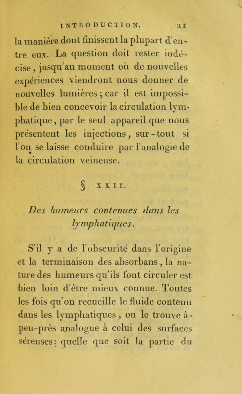 la manière dont finissent la plupart d’en- tre eux. La question doit rester indé- cise , jusqu’au moment où de nouvelles expériences viendront nous donner de nouvelles lumières j car il est impossi- ble de bien concevoir la circulation lym- phatique, par le seul appareil que nous présentent les injections, sur-tout si l’on se laisse conduire par l’analogie de la circulation veineuse. § XXII. Des humeurs contenues dans les lymphatiques. S’il y a de l’obscurité dans F origine et la terminaison des absorbans, la na- ture des humeurs qu’ils font circuler est bien loin d’ètre mieux connue. Toutes les fois qu’on recueille le fluide contenu dans les lymphatiques, on le trouve à- peu-près analogue à celui des surfaces séreuses} quelle que soit la partie du
