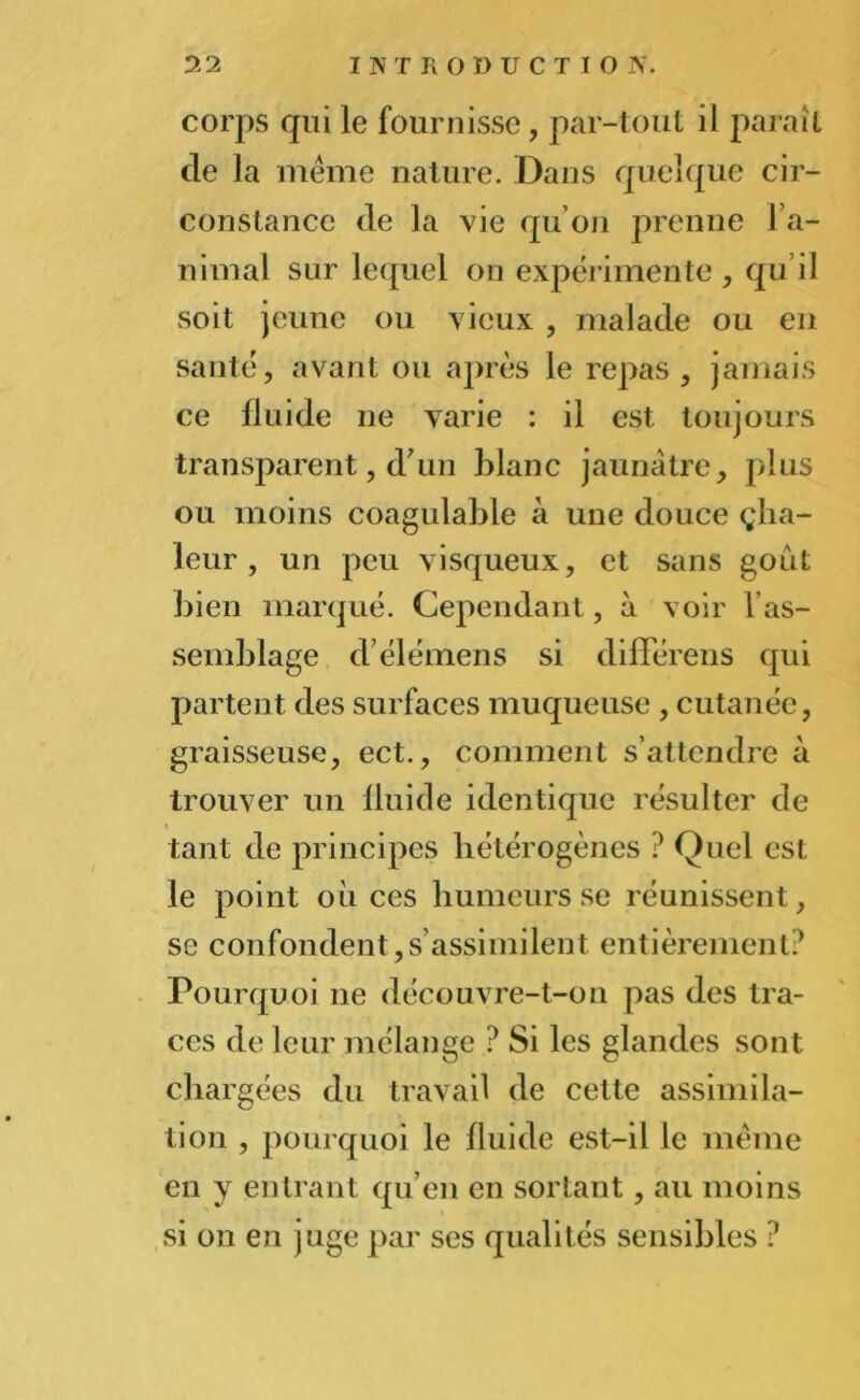 corps qui le fournisse, par-tout il paraît de la même nature. Dans quelque cir- constance de la vie qu’on prenne l’a- nimal sur lequel on expérimente , qu’il soit jeune ou vieux , malade ou en santé, avant ou après le repas, jamais ce fluide ne varie : il est toujours transparent, d’un blanc jaunâtre, plus ou moins coagulable à une douce çha- leur, un peu visqueux, et sans goût bien marqué. Cependant, à voir l’as- semblage d’élémens si difîerens qui partent des surfaces muqueuse , cutanée, graisseuse, ect., comment s’attendre à trouver un fluide identique résulter de tant de principes hétérogènes ? Quel est le point où ces humeurs se réunissent, sc confondent,s assimilent entièrement? Pourquoi 11e découvre-t-on pas des tra- ces de leur mélange ? Si les glandes sont chargées du travail de cette assimila- tion , pourquoi le fluide est-il le même en y entrant qu’en en sortant, au moins si on en juge par ses qualités sensibles ?