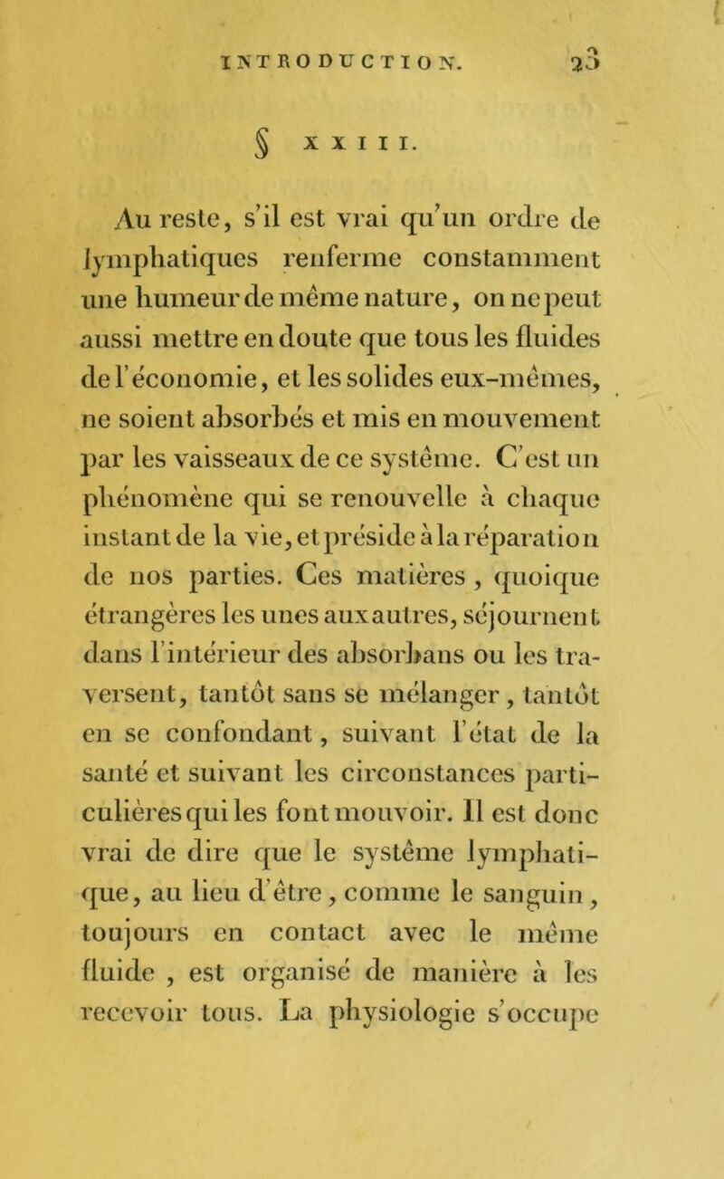 Au reste, s’il est vrai qu’un ordre de lymphatiques renferme constamment une humeur de même nature, on ne peut aussi mettre en doute que tous les fluides de l’économie, et les solides eux-mêmes, ne soient absorbés et mis en mouvement par les vaisseaux de ce système. C’est un phénomène qui se renouvelle à chaque instant de la vie, et préside à la réparation de nos parties. Ces matières , quoique étrangères les unes aux autres, séjournent dans l’intérieur des absorhans ou les tra- versent, tantôt sans se mélanger, tantôt en se confondant, suivant l’état de la santé et suivant les circonstances parti- culières qui les font mouvoir. Il est donc vrai de dire que le système lymphati- que, au lieu d être, comme le sanguin , toujours en contact avec le même fluide , est organisé de manière à les recevoir tous. La physiologie s’occupe