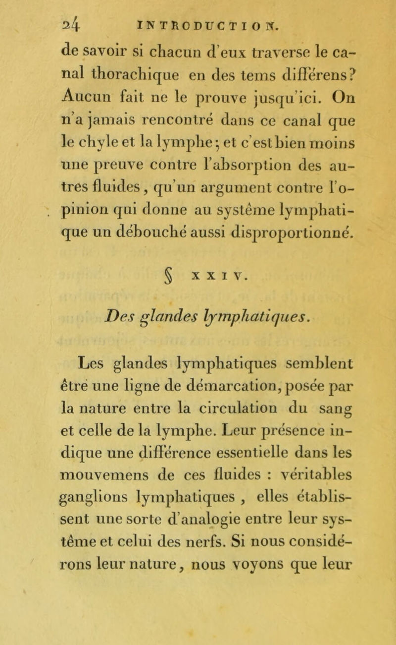 de savoir si chacun d eux traverse le ca- nal thorachique en des tems différens? Aucun fait ne le prouve jusqu’ici. On n’a jamais rencontré dans ce canal que le chyle et la lymphe -, et c’est bien moins une preuve contre l’absorption des au- tres fluides, qu’un argument contre l’o- pinion qui donne au système lymphati- que un débouché aussi disproportionné. § XXIV. Des glandes Ijjnphatiques. Les glandes lymphatiques semblent être une ligne de démarcation, posée par la nature entre la circulation du sang et celle de la lymphe. Leur présence in- dique une différence essentielle dans les mouvemens de ces fluides : véritables ganglions lymphatiques , elles établis- sent une sorte d’analogie entre leur sys- tème et celui des nerfs. Si nous considé- rons leur nature, nous voyons que leur