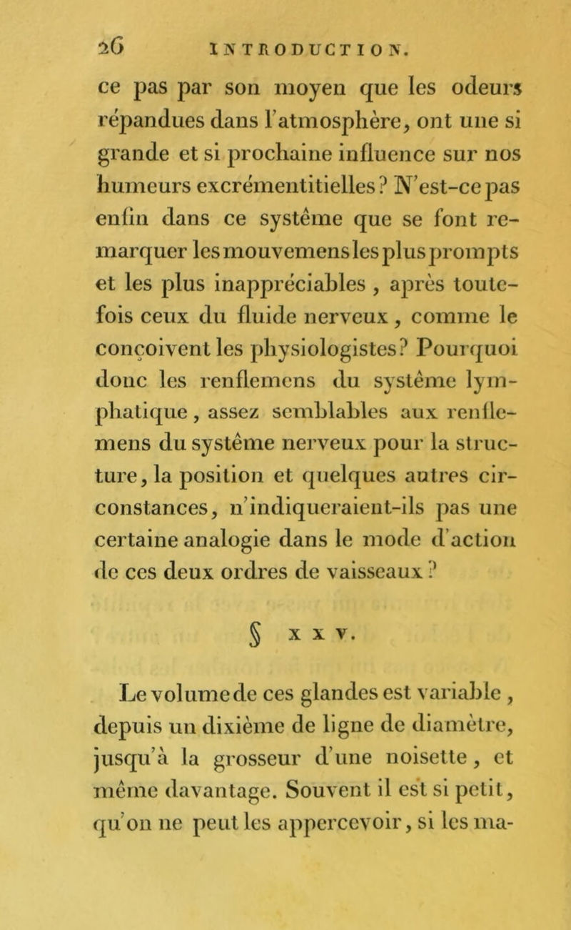 iQ ce pas par son moyen que les odeurs répandues dans F atmosphère, ont une si grande et si prochaine influence sur nos humeurs excrémentitielles ? N’est-ce pas enfin dans ce système que se font re- marquer les mouvemensles plus prompts et les plus inappréciables , après toute- fois ceux du fluide nerveux, comme le conçoivent les physiologistes? Pourquoi donc les renflemens du système lym- phatique , assez semblables aux renfle- mens du système nerveux pour la struc- ture, la position et quelques autres cir- constances, n indiqueraient-ils pas une certaine analogie dans le mode d action de ces deux ordres de vaisseaux ? § XXV. Le volumcde ces glandes est variable , depuis un dixième de ligne de diamètre, jusqu’à la grosseur d’une noisette, et même davantage. Souvent il est si petit, qu’on ne peut les appercevoir, si les ma-
