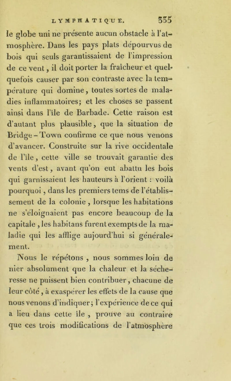 le globe uni ne présente aucun obstacle à l’at- mosphère. Dans les pays plats dépourvus de bois qui seuls garantissaient de l’impression de ce vent, il doit porter la fraîcheur et quel- quefois causer par son contraste avec la tem- pérature qui domine, toutes sortes de mala- dies inflammatoires; et les choses se passent ainsi dans file de Barbade. Cette raison est d’autant plus plausible, que la situation de Bridge -Town confirme ce que nous venons d’avancer. Construite sur la rive occidentale de l’ile, cette ville se trouvait garantie des vents d’est, avant qu’on eut abattu les bois qui garnissaient les hauteurs à l’orient : voilà pourquoi, dans les premiers tems de l’établis- sement de la colonie , lorsque les habitations ne s'éloignaient pas encore beaucoup de la capitale ,les habitans furent exempts de la ma- ladie qui les afflige aujourd'hui si générale- ment. Nous le répétons , nous sommes loin de nier absolument que la chaleur et la séche- resse ne puissent bien contribuer, chacune de leur côté, à exaspérer les effets de la cause que nous venons d'indiquer; l’expérience de ce qui a lieu dans cette île , prouve au contraire que ces trois modifications de l'atmosphère