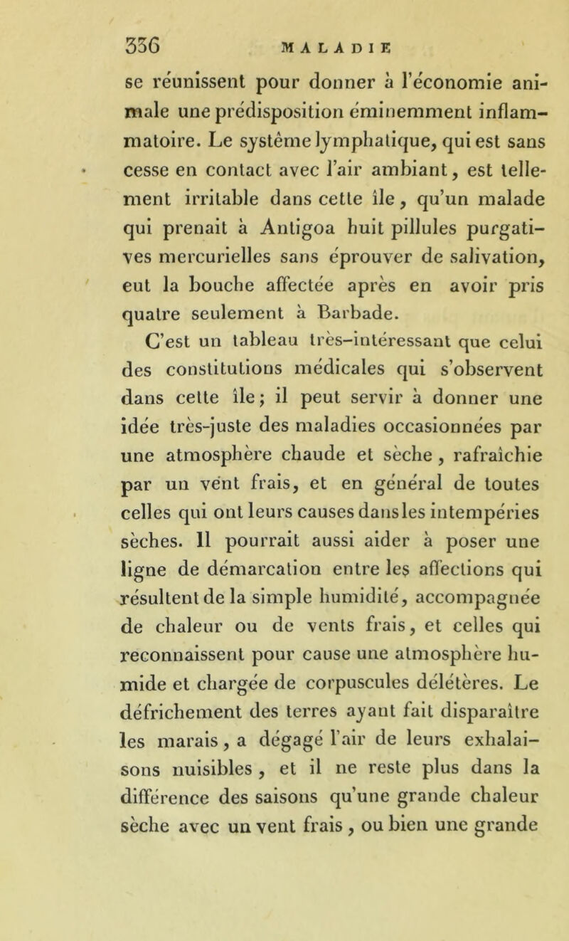 se réunissent pour donner à l’économie ani- male une prédisposition éminemment inflam- matoire. Le système lymphatique, qui est sans cesse en contact avec l’air ambiant, est telle- ment irritable dans cette île, qu’un malade qui prenait à Antigoa huit pillules purgati- ves mercurielles sans éprouver de salivation, eut la bouche affectée après en avoir pris quatre seulement à Barbade. C’est un tableau très-intéressant que celui des constitutions médicales qui s’observent dans celte île ; il peut servir à donner une idée très-juste des maladies occasionnées par une atmosphère chaude et sèche , rafraîchie par un vent frais, et en général de toutes celles qui ont leurs causes dansles intempéries sèches. 11 pourrait aussi aider à poser une ligne de démarcation entre les affections qui résultent de la simple humidité, accompagnée de chaleur ou de vents frais, et celles qui reconnaissent pour cause une atmosphère hu- mide et chargée de corpuscules délétères. Le défrichement des terres ayant fait disparaître les marais, a dégagé l’air de leurs exhalai- sons nuisibles , et il ne reste plus dans la différence des saisons qu’une grande chaleur sèche avec un vent frais , ou bien une grande