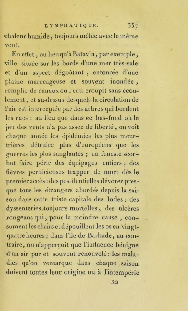 chaleur humide, toujours mêlée avec le même vent. Eu effet, au lieu qu’à Batavia, par exemple, ville située sur les bords d’une mer Irès-sale et d’un aspect dégoûtant , entourée d’une plaine marécageuse et souvent inondée , remplie de canaux où l’eau croupit sans écou- lement , et au-dessus desquels la circulation de l’air est interceptée par des arbres qui bordent les rues : au lieu que dans ce bas-fond où le jeu des vents n’a pas assez de liberté, on voit chaque année les épidémies les plus meur- trières détruire plus d’européens que les guerres les plus sanglantes ; un funeste scor- but faire périr des équipages entiers ; des fièvres pernicieuses frapper de mort dès le premier accès ; des pestilentielles dévorer pres- que tous les étrangers abordés depuis la sai- son dans cette triste capitale des Indes ; des dyssenteries toujours mortelles, des ulcères rongeans qui, pour la moindre cause , con- sument les chairs et dépouillent les os en vingt- quatre heures ; dans l'ile de Barbade, au con- traire, on n’apperçoit que l’influence bénigne d’un air pur et souvent renouvelé: les mala- dies qu’on remarque dans chaque saison doivent toutes leur origine ou à l’intempérie 22