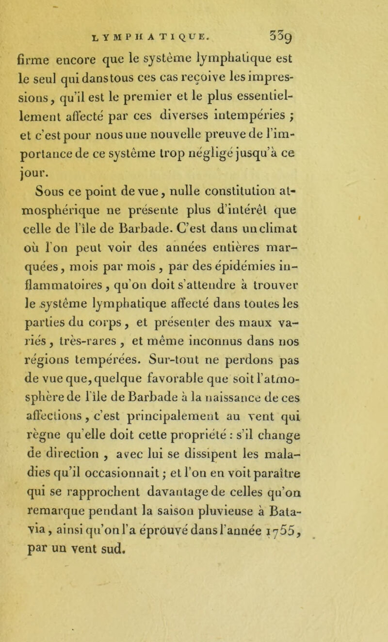 firme encore que le système lymphatique est le seul quidanstous ces cas reçoive les impres- sions, qu’il est le premier et le plus essentiel- lement affecté par ces diverses intempéries ; et c’est pour nous une nouvelle preuve de l’im- portance de ce système trop néglige jusqu’à ce jour. Sous ce point de vue, nulle constitution at- mosphérique ne présente plus d’intérêt que celle de l’île de Barbade. C’est dans un climat où I on peut voir des années entières mar- quées, mois par mois , par des épidémies in- flammatoires, qu’on doit s’attendre à trouver le système lymphatique affecté dans toutes les parties du corps , et présenter des maux va- riés , très-rares , et même inconnus dans nos régions tempérées. Sur-tout ne perdons pas de vue que, quelque favorable que soit l’atmo- sphère de l'ile de Barbade à la naissance de ces affections, c’est principalement au vent qui règne qu elle doit cette propriété : s’il change de direction , avec lui se dissipent les mala- dies qu’il occasionnait ; et l’on en voit paraître qui se rapprochent davantage de celles qu’on remarque pendant la saison pluvieuse à Bata- via, ainsi qu’on l’a éprouvé dans l’année 1755, par un vent sud.