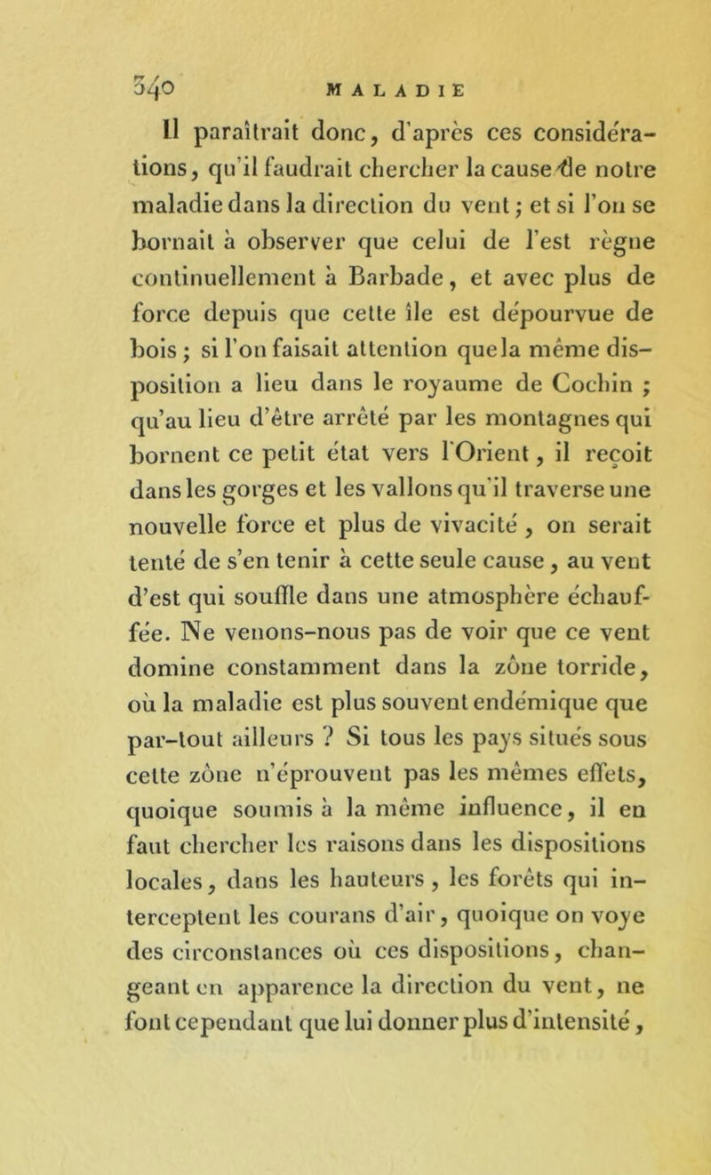 L1 paraîtrait donc, d’après ces considéra- tions, qu’il faudrait chercher la cause -de notre maladie dans la direction du vent ; et si l’on se bornait à observer que celui de l’est règne continuellement à Barbade, et avec plus de force depuis que cette île est dépourvue de bois ; si l’on faisait attention quela même dis- position a lieu dans le royaume de Cochin ; qu’au lieu d’être arrêté par les montagnes qui bornent ce petit étal vers l'Orient, il reçoit dans les gorges et les vallons qu’il traverse une nouvelle force et plus de vivacité , 011 serait tenté de s’en tenir à cette seule cause , au vent d’est qui souille dans une atmosphère échauf- fée. Ne venons-nous pas de voir que ce vent domine constamment dans la zone torride, où la maladie est plus souvent endémique que par-tout ailleurs ? Si tous les pays situés sous celte zone n’éprouvent pas les mêmes effets, quoique soumis à la même influence, il en faut chercher les raisons dans les dispositions locales, dans les hauteurs, les forêts qui in- terceptent les courans d’air, quoique on voye des circonstances où ces dispositions, chan- geant en apparence la direction du vent, ne font cependant que lui donner plus d’intensité,