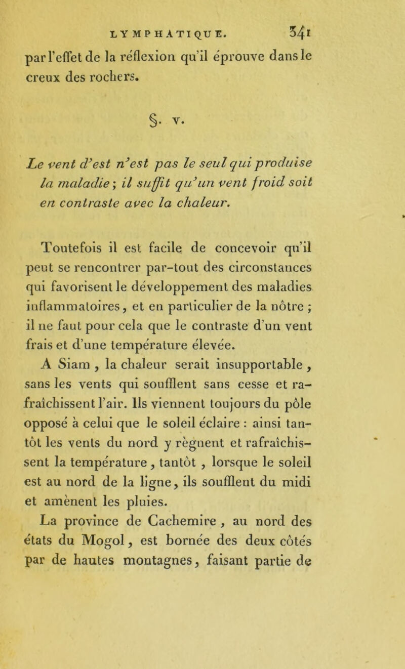 par l’effet de la réflexion qu’il éprouve dans le creux des rochers. §• v. Le vent d’est n’est pas le seul qui produise la maladie ; il suffit qu’un vent froid soit en contraste avec la chaleur. Toutefois il est facile de concevoir qu’il peut se rencontrer par-tout des circonstances qui favorisent le développement des maladies inflammatoires, et en particulier de la nôtre ; il ne faut pour cela que le contraste d un vent frais et d’une température élevée. A Siam , la chaleur serait insupportable , sans les vents qui soufflent sans cesse et ra- fraîchissent l'air. Ils viennent toujours du pôle opposé à celui que le soleil éclaire : ainsi tan- tôt les vents du nord y régnent et rafraîchis- sent la température , tantôt , lorsque le soleil est au nord de la ligne, ils soufflent du midi et amènent les pluies. La province de Cachemire , au nord des états du Mogol, est bornée des deux côtés par de hautes montagnes, faisant partie de