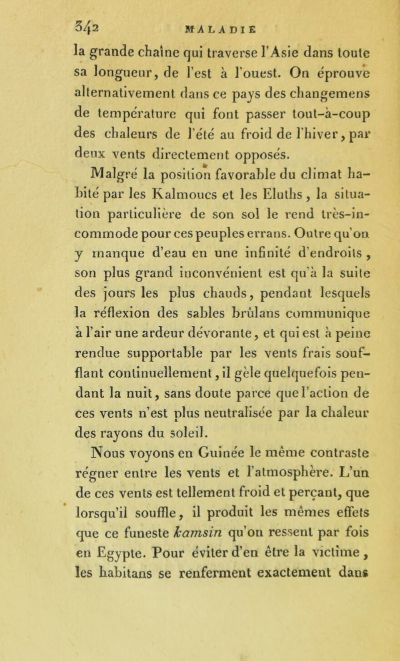 la grande chaîne qui traverse l’Asie dans toute sa longueur, de l’est à l'ouest. On éprouvé alternativement dans ce pays des changemens de température qui font passer tout-à-coup des chaleurs de l’été au froid de l'hiver, par deux vents directement opposés. Malgré la position favorable du climat ha- bité par les Kalmoucs et les Elutlis, la situa- tion particulière de son sol le rend très-in- commode pour ces peuples errans. Outre qu’on y manque d’eau en une infinité d’endroits , son plus grand inconvénient est qu'à la suite des jours les plus chauds, pendant lesquels la réflexion des sables brûlans communique à l’air une ardeur dévorante, et qui est à peine rendue supportable par les vents frais souf- flant continuellement, il gèle quelquefois pen- dant la nuit, sans doute parce que l’action de ces vents n’est plus neutralisée par la chaleur des rayons du soleil. Nous voyons en Guinée le même contraste régner entre les vents et l’atmosphère. L’un de ces vents est tellement froid et perçant, que lorsqu’il souffle, il produit les mêmes effets que ce funeste kcimsin qu’on ressent par fois en Egypte. Pour éviter d’en être la victime, les habitans se renferment exactement dans
