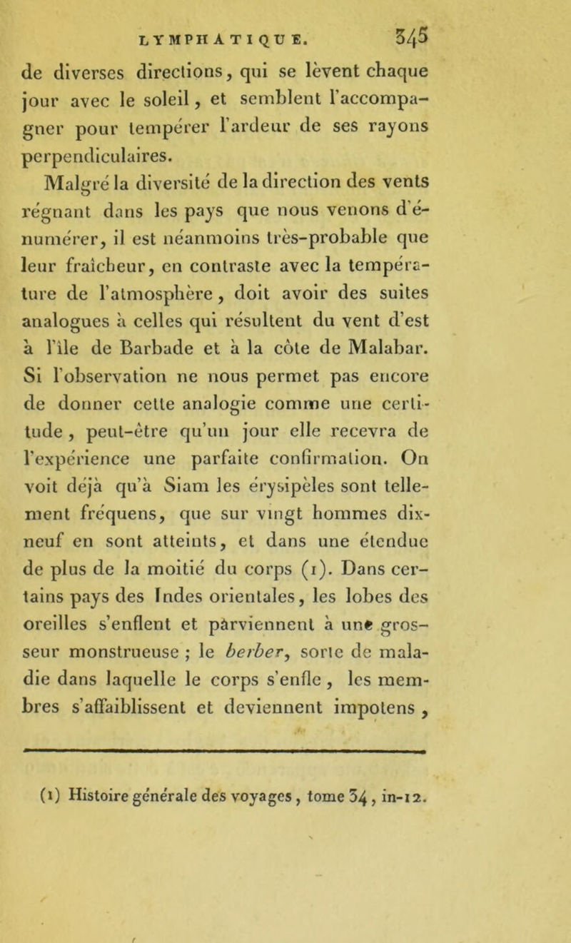 de diverses directions, qui se lèvent chaque jour avec le soleil, et semblent l'accompa- gner pour tempérer l'ardeur de ses rayons perpendiculaires. Malgré la diversité de la direction des vents O régnant dans les pays que nous venons d’é- numérer, il est néanmoins très-probable que leur fraîcheur, en contraste avec la tempéra- ture de l’atmosphère , doit avoir des suites analogues à celles qui résultent du vent d’est à l’ile de Barbade et à la côte de Malabar. Si l'observation ne nous permet pas encore de donner cette analogie comme une certi- tude , peut-être qu’un jour elle recevra de l’expérience une parfaite confirmation. On voit déjà qu’à Siam les érysipèles sont telle- ment fréquens, que sur vingt hommes dix- neuf en sont atteints, et dans une étendue de plus de la moitié du corps (i). Dans cer- tains pays des Indes orientales, les lobes des oreilles s’enflent et parviennent à une gros- seur monstrueuse ; le berber, sorte de mala- die dans laquelle le corps s'enfle, les mem- bres s’affaiblissent et deviennent impotens , (i) Histoire générale des voyages, tome 54 , in-12.