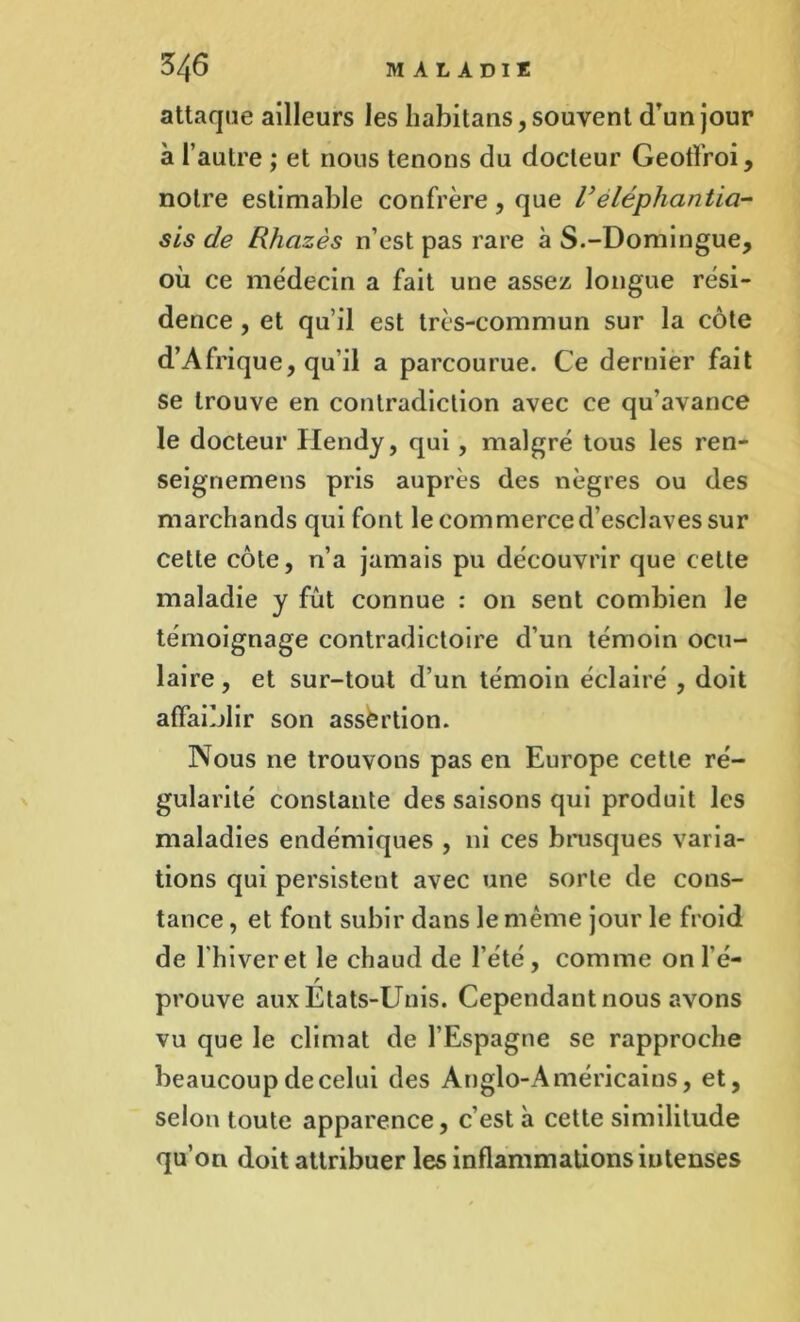 attaque ailleurs les habitans, souvent d’un jour à l’autre ; et nous tenons du docteur Geotl’roi, notre estimable confrère, que Veléphantici- sis de Rhazès n’est pas rare à S.-Domingue, où ce médecin a fait une assez longue rési- dence , et qu’il est très-commun sur la côte d’Afrique, qu’il a parcourue. Ce dernier fait se trouve en contradiction avec ce qu’avance le docteur Hendy, qui, malgré tous les ren- seignemens pris auprès des nègres ou des marchands qui font le commerce d’esclaves sur cette côte, n’a jamais pu découvrir que cette maladie y fût connue : 011 sent combien le témoignage contradictoire d’un témoin ocu- laire, et sur-tout d’un témoin éclairé , doit affaiblir son assertion. Nous 11e trouvons pas en Europe cette ré- gularité constante des saisons qui produit les maladies endémiques , ni ces brusques varia- tions qui persistent avec une sorte de cons- tance , et font subir dans le même jour le froid de l'hiver et le chaud de l’été, comme on lé- r prouve aux Etats-Unis. Cependant nous avons vu que le climat de l’Espagne se rapproche beaucoup de celui des Anglo-Américains, et, selon toute apparence, c’est à cette similitude qu’on doit attribuer les inflammations intenses