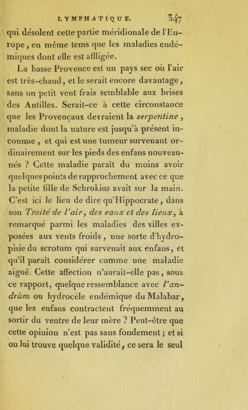 qui désolent cette partie méridionale de l’Eu- rope, en même tems que les maladies endé- miques dont elle est affligée. La basse Provence est un pays sec où l’air est très-chaud, et le serait encore davantage, sans un petit vent frais semblable aux brises des Antilles. Serait-ce à cette circonstance que les Provençaux devraient la serpentine , maladie dont la nature est jusqu’à présent in- connue , et qui est une tumeur survenant or- dinairement sur les pieds des enfans nouveau- nés ? Cette maladie parait du moins avoir quelques points de rapprochement avec ce que la petite fille de Schrokius avait sur la main. C’est ici le lieu de dire qu’Hippocrate, dans son Traité de Tair, des eaux et des lieux, à remarqué parmi les maladies des villes ex- posées aux vents froids, une sorte d’hydro- pisie du scrotum qui survenait aux enfans, et qu’il parait considérer comme une maladie aiguë. Cette affection n’aurait-elle pas, sous ce rapport, quelque ressemblance avec Tan- drùm ou hydrocèle endémique du Malabar, que les enfans contractent fréquemment au sortir du ventre de leur mère ? Peut-être que cette opinion n’est pas sans fondement ; et si on lui trouve quelque validité, ce sera le seul