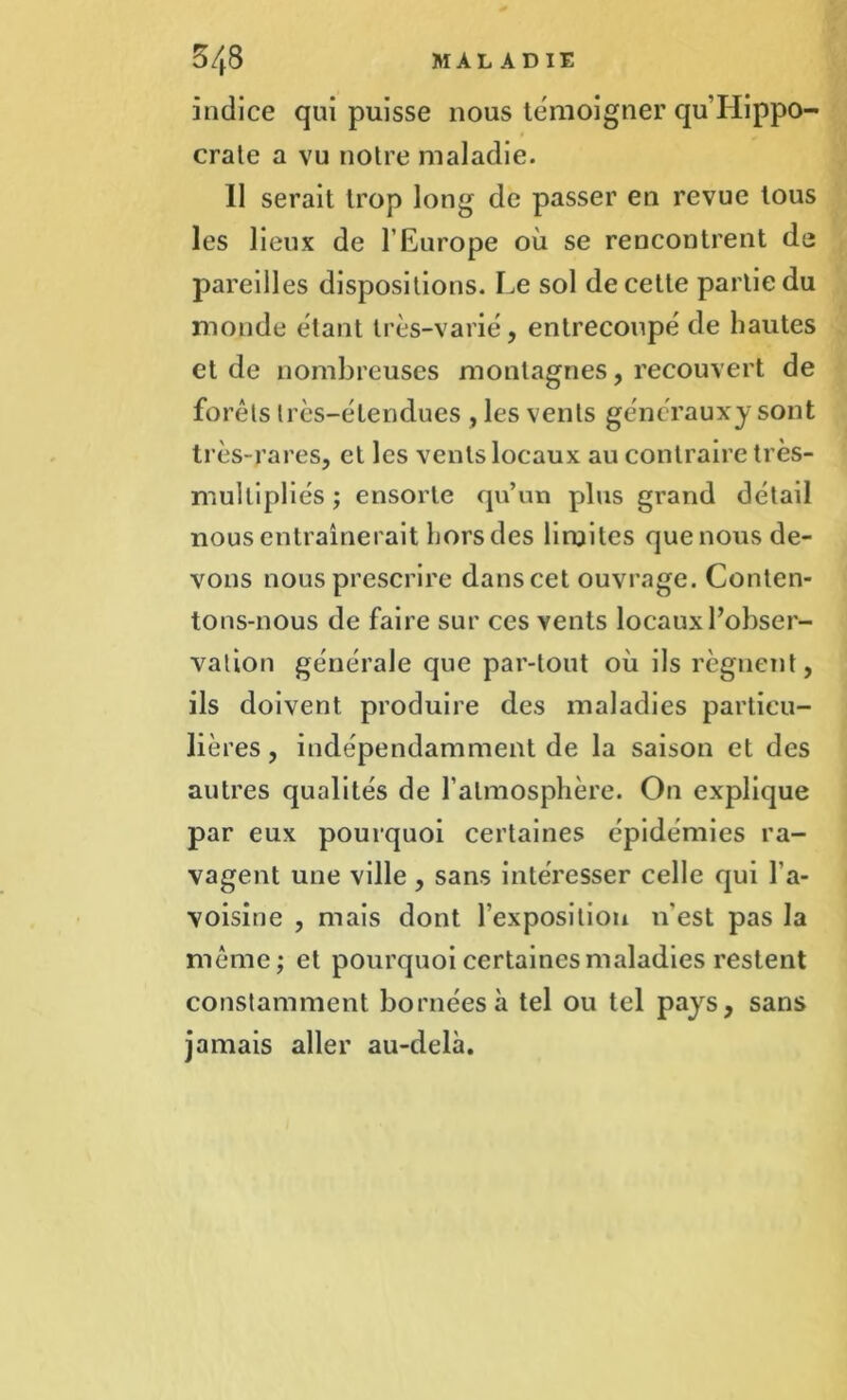 indice qui puisse nous témoigner qu’Hippo- crate a vu notre maladie. Il serait trop long de passer en revue tous les lieux de l’Europe où se rencontrent de pareilles dispositions. Le sol de cette partie du monde étant très-varié, entrecoupé de hautes et de nombreuses montagnes, recouvert de forêts très-étendues, les vents générauxy sont très-rares, et les vents locaux au contraire très- multipliés ; ensorte qu’un plus grand détail nous entraînerait hors des limites que nous de- vons nous prescrire danscet ouvrage. Conten- tons-nous de faire sur ces vents locaux l’obser- vation générale que par-tout où ils régnent, ils doivent produire des maladies particu- lières , indépendamment de la saison et des autres qualités de l’atmosphère. On explique par eux pourquoi certaines épidémies ra- vagent une ville, sans intéresser celle qui l'a- voisine , mais dont l’exposition n'est pas la même; et pourquoi certaines maladies restent constamment bornées à tel ou tel pays, sans jamais aller au-delà.