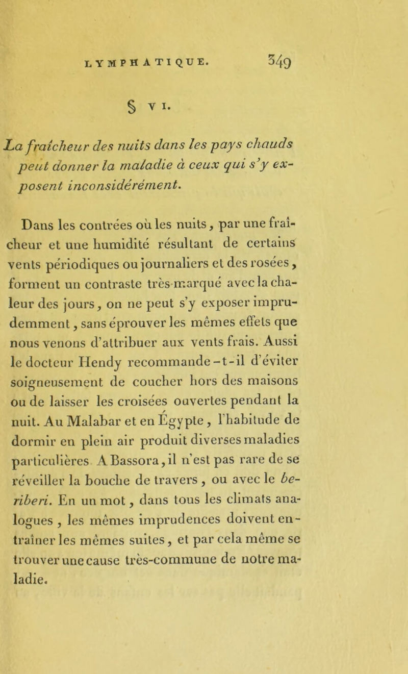 § Y I. JLa fraîcheur des nuits dans les pays chauds peut donner la maladie à ceux qui s’y ex- posent inconsidérément. Dans les contrées où les nuits, par une fraî- cheur et une humidité résultant de certains vents périodiques ou journaliers et des rosees, forment un contraste très marqué avec la cha- leur des jours, on ne peut s’y exposer impru- demment , sans éprouver les mêmes effets que nous venons d’attribuer aux vents frais. Aussi le docteur Hendy recommande-t-il d éviter soigneusement de coucher hors des maisons ou de laisser les croisées ouvertes pendant la nuit. Au Malabar et en Egypte , l’habitude de dormir en plein air produit diverses maladies particulières ABassora,il n’est pas rare de se réveiller la bouche de travers , ou avec le bé- ribéri. En un mot, dans tous les climats ana- logues , les mêmes imprudences doivent en- traîner les mêmes suites, et par cela même se trouver une cause très-commune de notre ma- ladie.