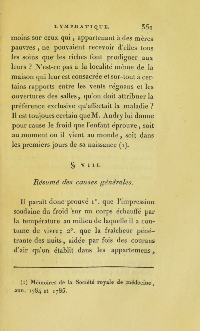 moins sur ceux qui, appartenant à des mères pauvres , ne pouvaient recevoir d’elles tous les soins que les riches font prodiguer aux leurs ? N’est-ce pas à la localité même de la maison qui leur est consacrée et sur-tout à cer- tains rapports entre les vents régnans et les ouvertures des salles, qu’on doit attribuer la préférence exclusive qu’affectait la maladie ? 11 est toujours certain queM. Andry lui donne pour cause le froid que l’enfant éprouve, soit au moment où il vient au monde , soit dans les premiers jours de sa naissance (i). S vin. 'Résumé des causes générales. Il paraît donc prouvé i°. que l’impression soudaine du froid sur un corps échauffé par la température au milieu de laquelle il a cou- tume de vivre; 2°. que la fraîcheur péné- trante des nuits, aidée par fois des couraus d’air qu’on établit dans les appartemens, (i) Mémoires de la Société royale de médecine, ann. 1784 et 1785.