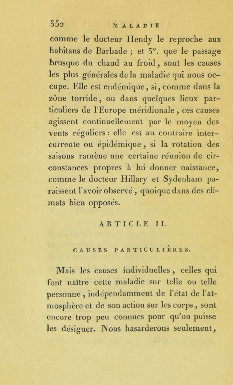 comme le docteur Elendy le reproche aux habitans de Barbade ; et 5°. que le passage brusque du chaud au froid, sont les causes les plus générales de la maladie qui nous oc- cupe. Elle est endémique, si, comme dans la zone torride, ou dans quelques lieux par- ticuliers de l’Europe méridionale , ces causes agissent continuellement par le moyen des vents réguliers : elle est au contraire inter- currente ou épidémique , si la rotation des saisons ramène une certaine réunion de cir- constances propres à lui donner naissance, comme le docteur Hillary et Sydenham pa- raissent l’avoir observé , quoique dans des cli- mats bien opposés. ARTICLE II. CAUSES PARTICULIERES. Mais les causes individuelles , celles qui font naître cette maladie sur telle ou telle personne , indépendamment de l étal de l’at- mosphère et de son action sur les corps , sont encore trop peu connues pour qu’on puisse les désigner. JNous hasarderons seulement.
