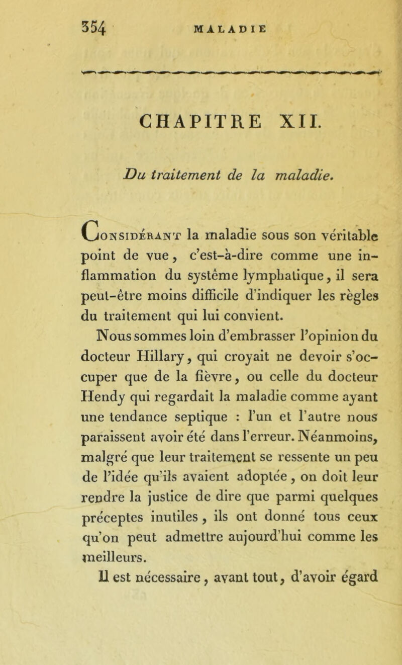 CHAPITRE XII. Du traitement de la maladie. Considérant la maladie sous son véritable point de vue, c’est-à-dire comme une in- flammation du système lymphatique, il sera peut-être moins difficile d’indiquer les règles du traitement qui lui convient. Nous sommes loin d’embrasser l’opinion du docteur Hillary, qui croyait ne devoir s’oc- cuper que de la fièvre, ou celle du docteur Hendy qui regardait la maladie comme ayant une tendance septique : l’un et l’autre nous paraissent avoir été dans l’erreur. Néanmoins, malgré que leur traitement se ressente un peu de l’idée qu’ils avaient adoptée, on doit leur rendre la justice de dire que parmi quelques préceptes inutiles , ils ont donné tous ceux qu’on peut admettre aujourd'hui comme les meilleurs. U est nécessaire, avant tout, d’avoir égard