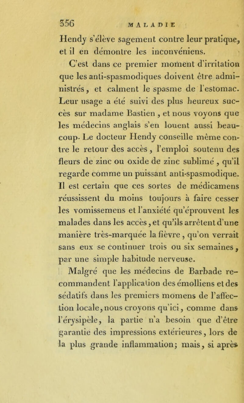 Hendy s’élève sagement contre leur pratique, et il en démontre les inconvéniens. C’est dans ce premier moment d’irritation que les anti-spasmodiques doivent être admi- nistrés , et calment le spasme de 1 estomac. Leur usage a été suivi des plus heureux suc- cès sur madame Bastien , et nous voyons que les médecins anglais s’en louent aussi beau- coup. Le docteur Hendy conseille même con- tre le retour des accès, l’emploi soutenu des fleurs de zinc ou oxide de zinc sublimé , qu’il regarde comme un puissant anti-spasmodique. Il est certain que ces sortes de médicamens réussissent du moins toujours à faire cesser les vomissemens et l’anxiété qu’éprouvent les malades dans les accès, et qu’ils arrêtent d’une manière très-marquée la fièvre , qu’on verrait sans eux se continuer trois ou six semaines, par une simple habitude nerveuse. Malgré que les médecins de Barbade re- commandent l’application desémolliens et des sédatifs dans les premiers momens de l’affec- tion locale, nous croyons qu’ici, comme dans l’érysipèle, la partie n’a besoin que d’être garantie des impressions extérieures, lors de la plus grande inflammation; mais, si après