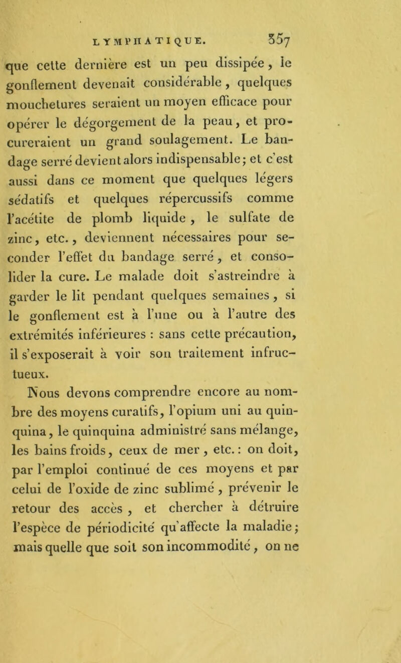 que cette dernière est un peu dissipée, ie gonflement devenait considérable, quelques mouchetures seraient un moyen efficace pour opérer le dégorgement de la peau, et pro- cureraient un grand soulagement. Le ban- dage serré devient alors indispensable; et c’est aussi dans ce moment que quelques légers sédatifs et quelques répercussifs comme l’acétite de plomb liquide , le sulfate de zinc, etc., deviennent nécessaires pour se- conder l’effiet du bandage serré, et conso- lider la cure. Le malade doit s’astreindre à garder le lit pendant quelques semaines , si le gonflement est à l’une ou à l’autre des extrémités inférieures : sans cette précaution, il s’exposerait à voir son traitement infruc- tueux. Nous devons comprendre encore au nom- bre des moyens curatifs, l’opium uni au quin- quina, le quinquina administré sans mélange, les bains froids, ceux de mer, etc.: on doit, par l’emploi continué de ces moyens et par celui de l’oxide de zinc sublimé , prévenir le retour des accès , et chercher à détruire l’espèce de périodicité' qu’affecte la maladie; mais quelle que soit son incommodité , on 11e