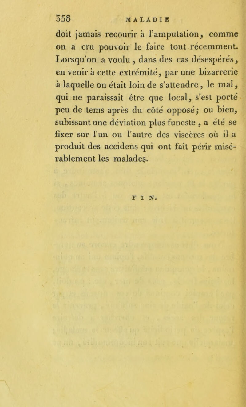 doit jamais recourir à l’amputation, comme on a cru pouvoir le faire tout récemment. Lorsqu’on a voulu , dans des cas désespérés, en venir à cette extrémité, par une bizarrerie à laquelle on était loin de s’attendre, le mal, qui 11e paraissait être que local, s’est porté peu de tems après du côté opposé; ou bien, subissant une déviation plus funeste , a été se fixer sur l’un ou l’autre des viscères où il a produit des accidens qui ont fait périr misé- rablement les malades. FIN.