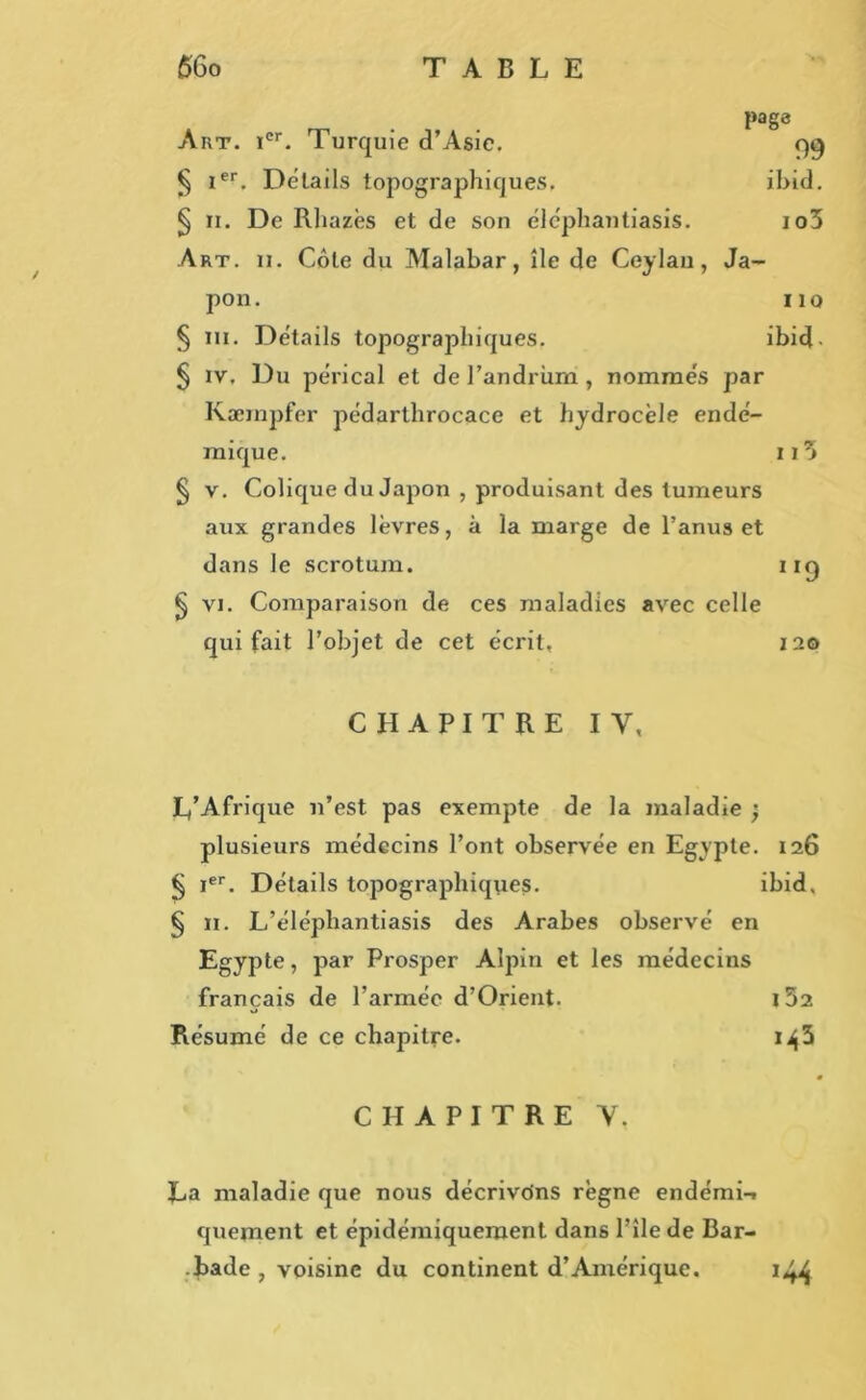 page Art. Ier. Turquie d’Asie. 99 § Ier. Details topographiques. ibid. § ii. De Rhazès et de son éléphantiasis. io5 Art. ii. Côte du Malabar, île de Ceylau, Ja- pon. 110 § ni. Détails topographiques. ibid. § iv. Du pérical et de l’andriim, nommés par Kæmpfer pédarthrocace et hydrocèle endé- mique. ii3 § v. Colique du Japon , produisant des tumeurs aux grandes lèvres, à la marge de l’anus et dans le scrotum. 119 § vi. Comparaison de ces maladies avec celle qui fait l’objet de cet écrit, 120 CHAPITRE IV, L’Afrique n’est pas exempte de la maladie ; plusieurs médecins l’ont observée en Egypte. 126 § Ier. Détails topographiques. ibid, § 11. L’élépliantiasis des Arabes observé en Egypte, par Prosper Alpin et les médecins français de l’armée d’Orient. i52 Résumé de ce chapitre. i^3 * CHAPITRE Y. La maladie que nous décrivons règne endémi-» quement et épidémiqueroent dans l’île de Bar- bade , voisine du continent d’Amérique. 144