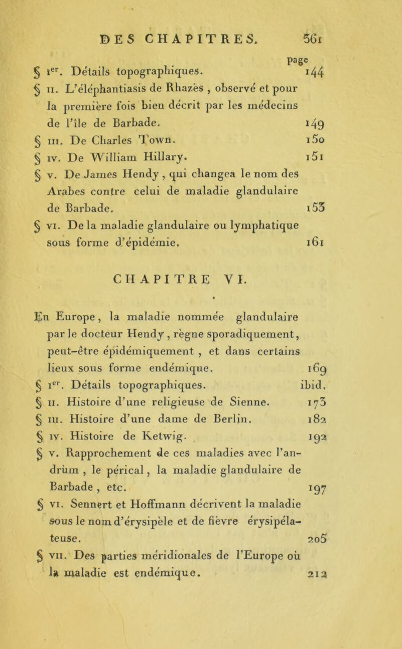 page § Ier. Détails topographiques. 5 h. L’éléphantiasis de Rhazès , observé et pour la première fois bien décrit par les médecins de Tîle de Barbade. § m. De Charles Town. § iv. De William Hillary. § v. De James Hendy , qui changea le nom des Arabes contre celui de maladie glandulaire de Barbade. § vi. Delà maladie glandulaire ou lymphatique sous forme d’épidémie. i44 *49 i5o 151 153 101 CHAPITRE VI. En Europe, la maladie nommée glandulaire parle docteur Hendy, règne sporadiquement, peut-être épidémiquement , et dans certains lieux sous forme endémique. 169 § 1er. Détails topographiques. ibid, § 11. Histoire d’une religieuse de Sienne. § ni. Histoire d’une dame de Berlin. § iv. Histoire de Ketwig. § v. Rapprochement de ces maladies avec l’an- driim , le pérical, la maladie glandulaire de Barbade , etc. § vi. Sennert et Hoffmann décrivent la maladie sous le nom d’érysipèle et de fièvre érysipéla- teuse. § vu. Des parties méridionales de l’Europe où 1» maladie est endémique. 213 i75 182 192 '97 2o5