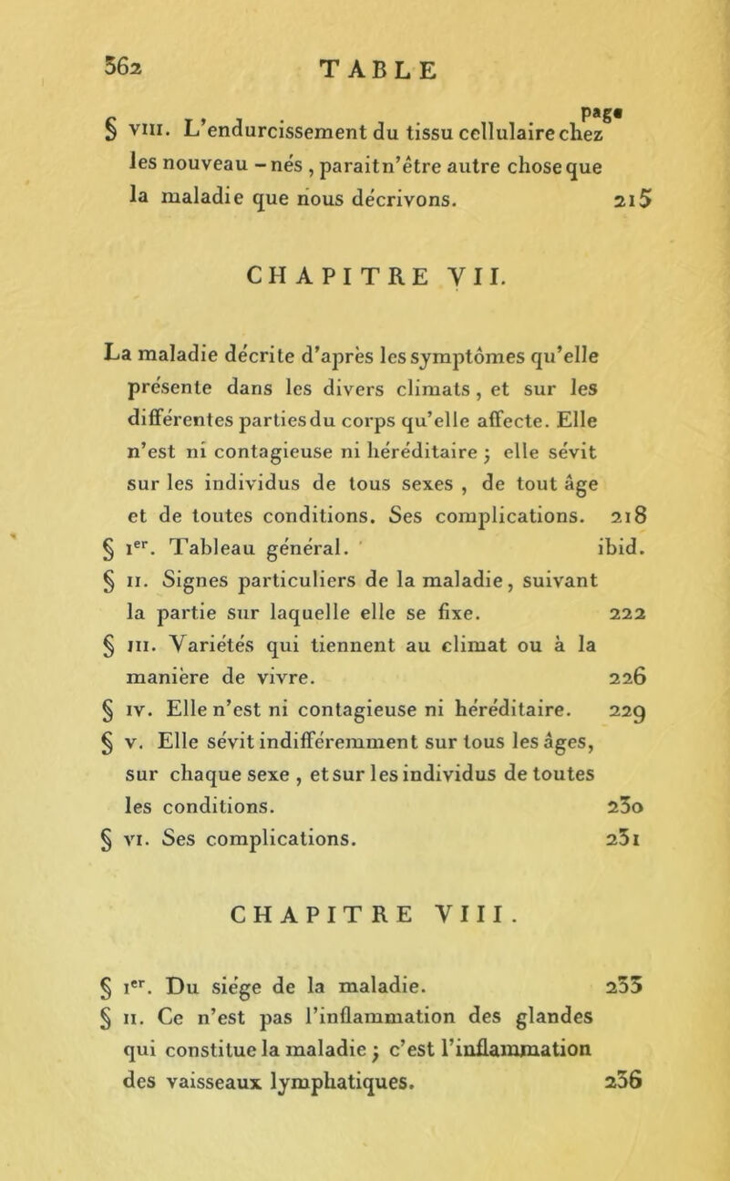 § viii. L’endurcissement du tissu cellulaire chez les nouveau - nés , paraitn’être autre chose que la maladie que nous décrivons. 215 CHAPITRE Y 11. La maladie décrite d’après les symptômes qu’elle présente dans les divers climats , et sur les différentes parties du corps qu’elle affecte. Elle n’est ni contagieuse ni héréditaire ; elle sévit sur les individus de tous sexes , de tout âge et de toutes conditions. Ses complications. 218 § 1er. Tableau général. ibid. § 11. Signes particuliers de la maladie, suivant la partie sur laquelle elle se fixe. 222 § ni. Variétés qui tiennent au climat ou à la manière de vivre. 226 § iv. Elle n’est ni contagieuse ni héréditaire. 22g § v. Elle sévit indifféremment sur tous les âges, sur chaque sexe , et sur les individus de toutes les conditions. 23o § vi. Ses complications. 23i CHAPITRE VIII. § Ier. Du siège de la maladie. 253 § 11. Ce n’est pas l’inflammation des glandes qui constitue la maladie j c’est l’inflammation des vaisseaux lymphatiques. 256