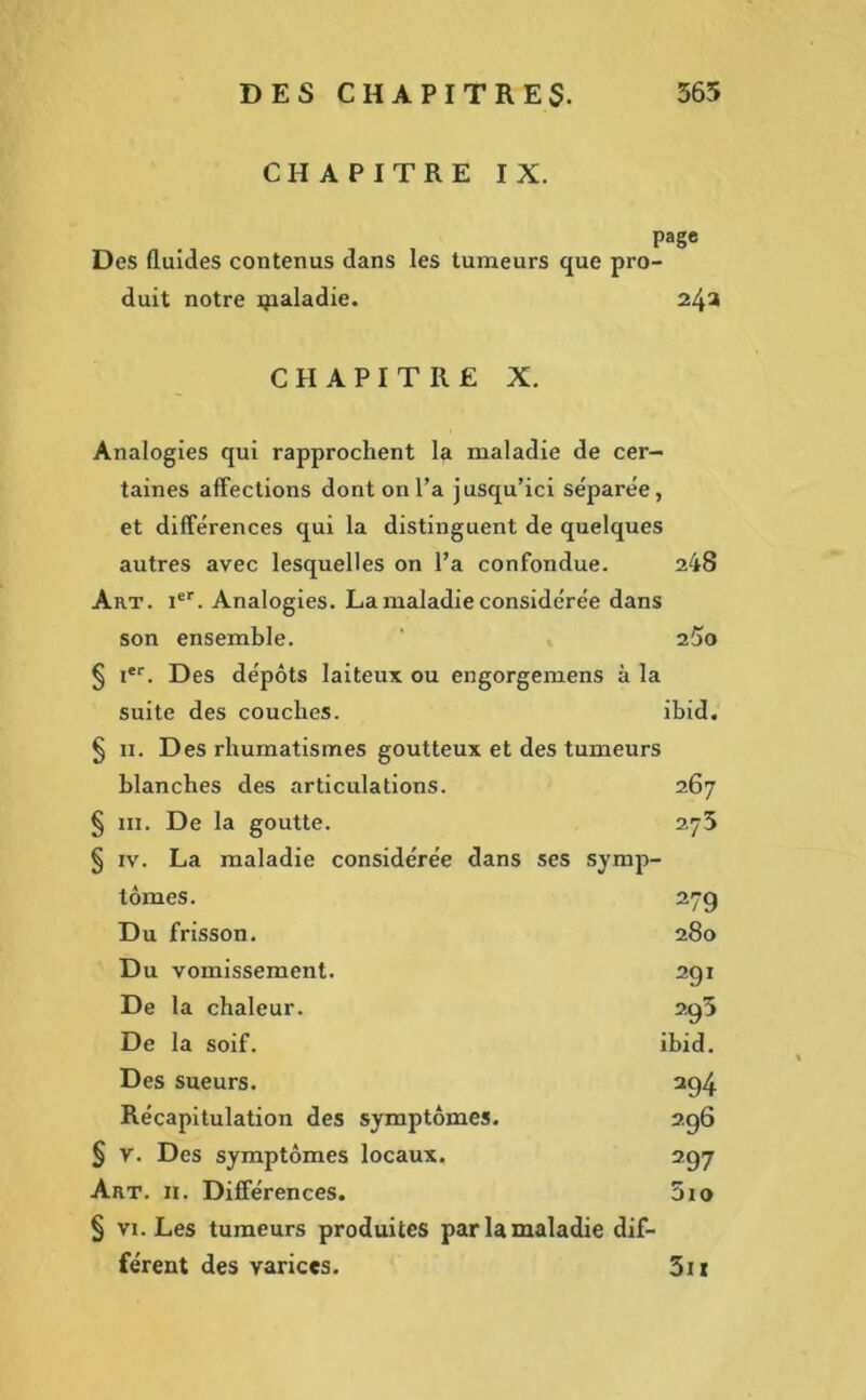 CHAPITRE IX. page Des fluides contenus dans les tumeurs que pro- duit notre ijialadie. 24a CHAPITRE X. Analogies qui rapprochent la maladie de cer- taines affections dont on l’a jusqu’ici séparée, et différences qui la distinguent de quelques autres avec lesquelles on l’a confondue. 248 Art. Ier. Analogies. La maladie considérée dans son ensemble. ' 2$o § Ier. Des dépôts laiteux ou engorgemens à la suite des couches. ibid. ^ 11. Des rhumatismes goutteux et des tumeurs blanches des articulations. 267 § 111. De la goutte. 275 § iv. La maladie considérée dans ses symp- tômes. 27g Du frisson. 280 Du vomissement. 291 De la chaleur. 2.g3 De la soif. ibid. Des sueurs. 294 Récapitulation des symptômes. 296 § v. Des symptômes locaux. 297 Art. n. Différences. 5io § vi. Les tumeurs produites par la maladie dif- férent des varices. 3i»