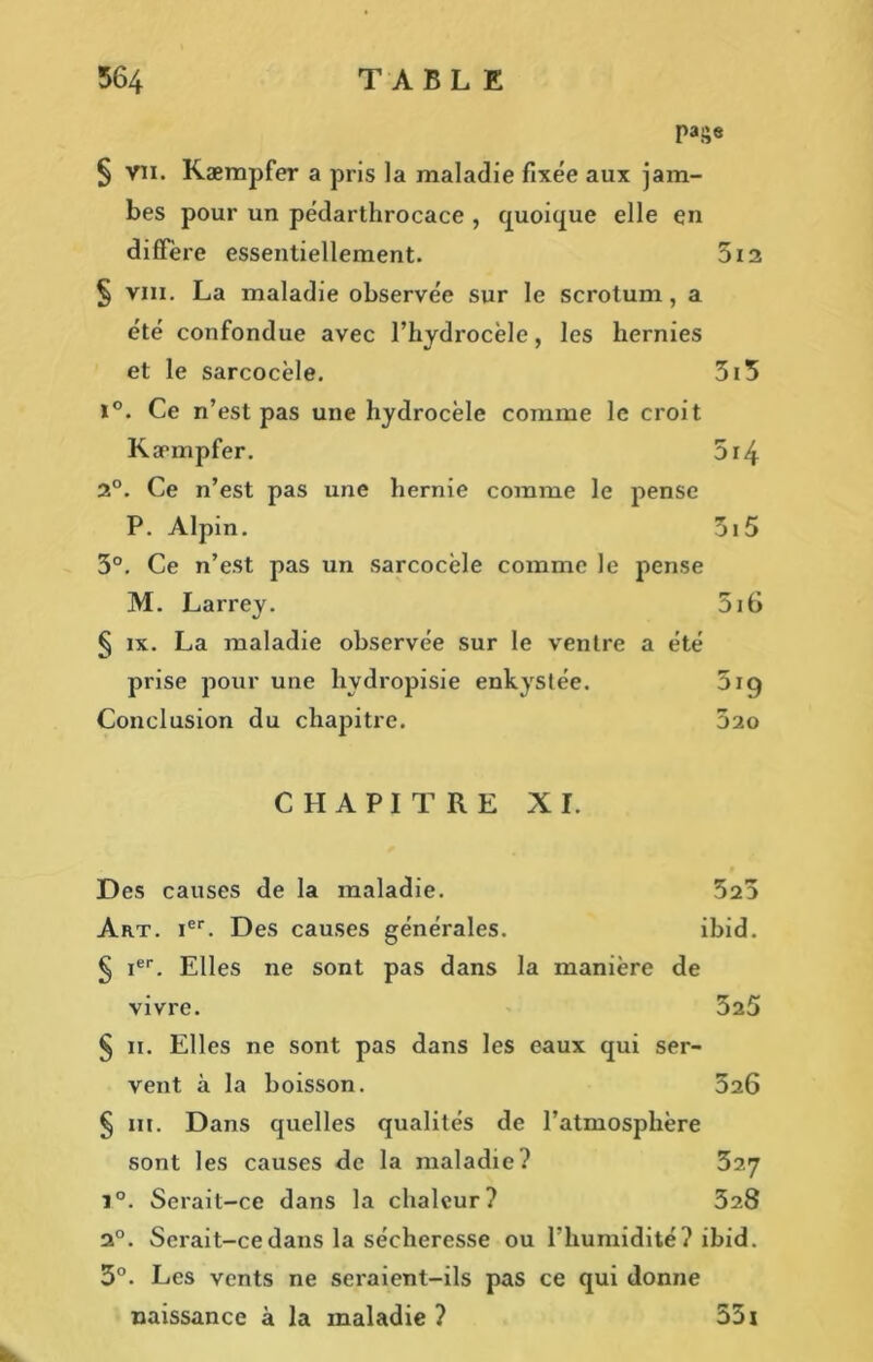 page § vn. Kæmpfer a pris la maladie fixée aux jam- bes pour un pédarthrocace , quoique elle en diffère essentiellement. 5ia § vm. La maladie observée sur le scrotum, a été confondue avec l’hydrocèle, les hernies et le sarcocèle. 3i5 i°. Ce n’est pas une hydrocèle comme le croit Kæmpfer. 5i4 2°. Ce n’est pas une hernie comme le pense P. Alpin. 51 5 3°. Ce n’est pas un sarcocèle comme le pense M. Larrey. 5i6 § ix. La maladie observée sur le ventre a été prise pour une hvdropisie enkystée. 519 Conclusion du chapitre. 5ao CHAPITRE XI. Des causes de la maladie. 523 Art. ier. Des causes générales. ibid. § ier. Elles ne sont pas dans la manière de vivre. 3a5 § 11. Elles ne sont pas dans les eaux qui ser- vent à la boisson. 326 § m. Dans quelles qualités de l’atmosphère sont les causes de la maladie? 327 i°. Serait-ce dans la chaleur? 328 20. Serait-ce dans la sécheresse ou l’humidité? ibid. 3°. Les vents ne seraient-ils pas ce qui donne naissance à la maladie ? 551