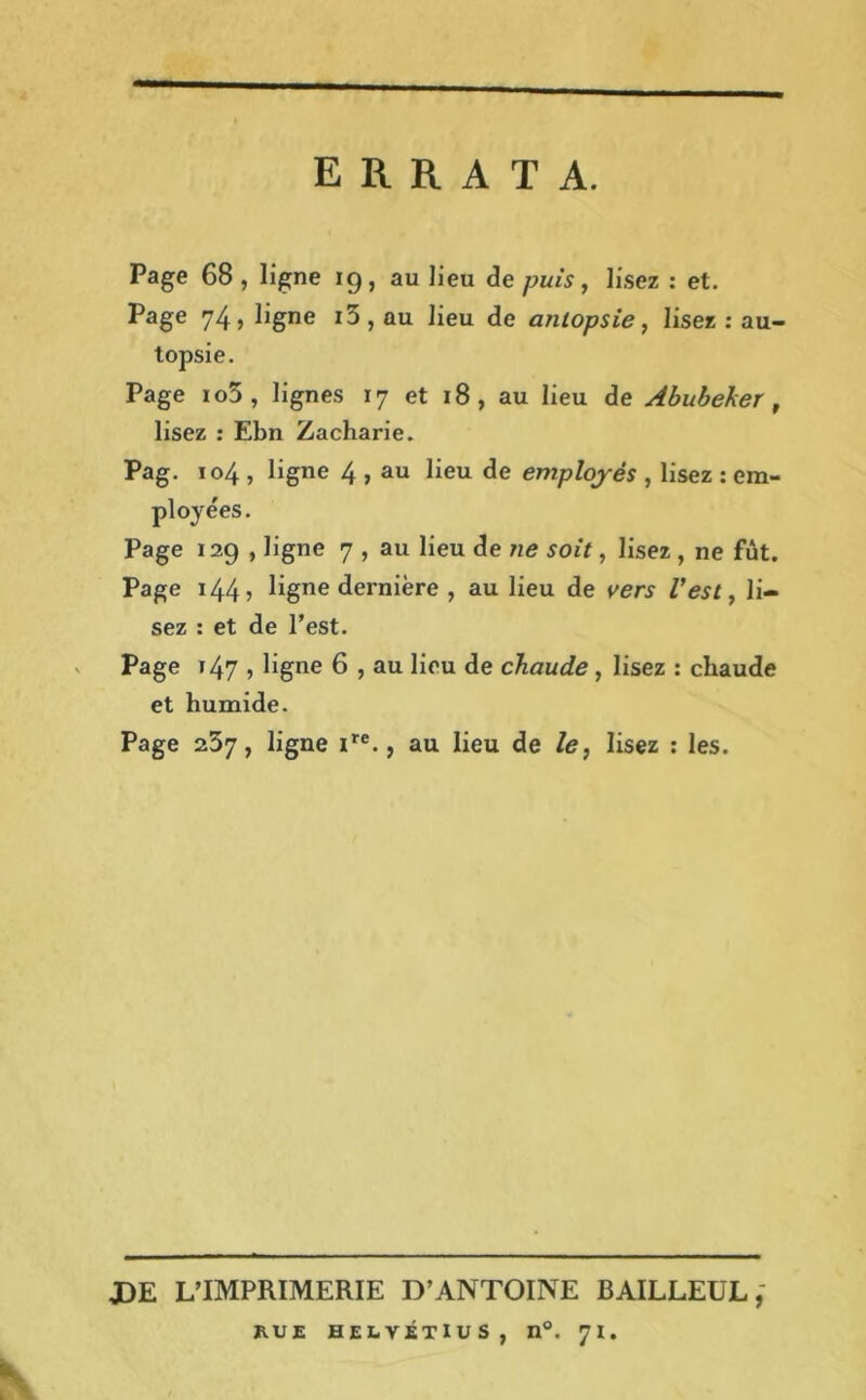 ERRATA. Page 68 , ligne 19, au lieu de puis, lisez : et. Page 74, ligne i5, ou lieu de autopsie, lisez : au- topsie. Page io5 , lignes 17 et 18, au lieu de Abubeker, lisez : Ebn Zacharie. Pag. 104 , ligne 4 , au lieu de employés , lisez : em- ployées. Page 129 , ligne 7 , au lieu de ne soit, lisez , ne fût. Page 144 5 ligne dernière , au lieu de vers l’est, li- sez : et de l’est. Page t 47 , ligne 6 , au lieu de chaude , lisez : chaude et humide. Page 237, ligne ire., au lieu de le, lisez : les. JDE L’IMPRIMERIE D’ANTOINE BAILLEUL, RUE HELVÉTIUS, n°. 71.