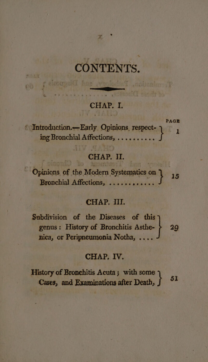 om CONTENTS. CHAP. I. Introduction.—Early Opinions, respect- F ing Bronchial Affections, .......... } CHAP. II. Bronchial Affections, ...... ree CHAP. III. Subdivision of the Diseases of this genus: History of Bronchitis ase} 29 nica, or Peripneumonia Notha, .... CHAP. IV. History of Bronchitis Acuta; with some Cases, and Examinations after Death, }