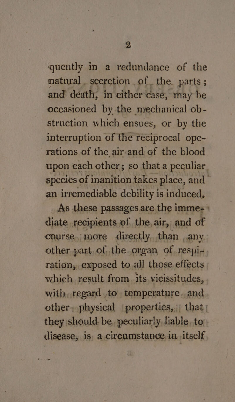 quently in a redundance of the natural _ secretion of. the. parts ; and death, in either case, ray be occasioned by the mechanical ob- struction which ensues, or by the interruption of the reciprocal ope- rations of the air-and of the blood upon each other; so that a peculiar. species of inanition takes place, and - an irremediable debility is induced, As these passages are. the immes» diate recipients of the, air, and of course, more directly. than any other part of. the.organ of. respi-. ration, exposed to all those effects which result from. its vicissitudes, with, regard to temperature. and other, physical properties, ;; that | they should: be, peculiarly liable, to alisease, is. a circumstance in itself