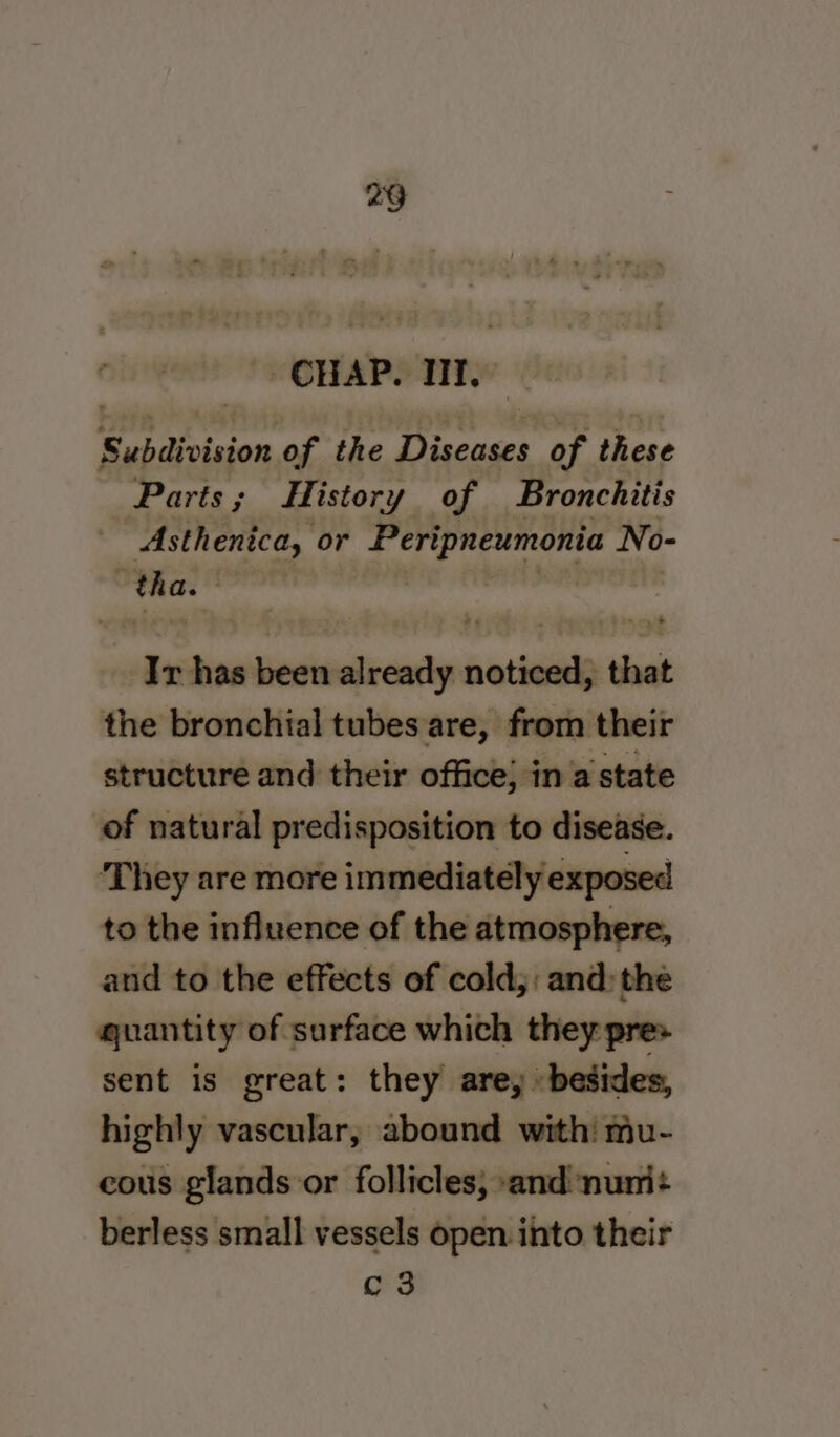 CHAP. TIT, Subdivision of the Diseases of these Parts; History of Bronchitis Asthenica, or Peripneumonia No- tha. wets Ir has been already noticed, that the bronchial tubes are, from their of natural predisposition to disease. They are more immediately exposed to the influence of the atmosphere, and to the effects of cold;: and: the quantity of surface which they pres sent is great: they are, besides, highly vascular, abound with! mu- cous glands or follicles; and ‘nunit berless small vessels open into their C3