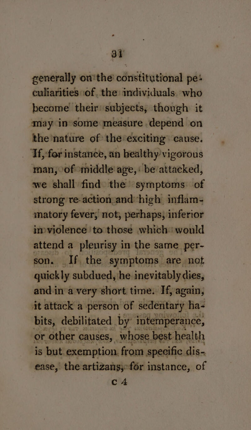 at generally on'the constitutional pe: culiarities .of. the individuals. who become their subjects, though it may in’some measure depend on the nature of the exciting” cause. ‘Tf, far instance, an healthy vigorous man, of middle age, : be/attacked, we shall find the’ symptoms. of stron g reaction and ‘high inflam- matory fever, not, perhaps, inferior imviolence to those which would attend a pleurisy in the | same per- son. If, the. symptoms | are not guick ly subdued, he inevitably dies, and.in'a very short time. If, again, it attack a person of sedentary ha- bits, debilitated by intemperance, or. - other causes, whose best health is but. exemption. from specific. dis- ease, the artizans;-f6r instance, of c4