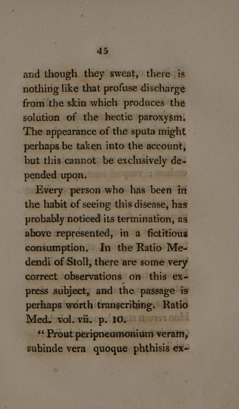 A5 and though they sweat, there is nothing like that profuse discharge from the skin which produces. the solution of the hectic paroxysm. The appearance of the sputa might perhaps be taken into the account, but this cannot be weiiaalieas wa pander upon. _ Every person who has been in the habit of seeing this disease, has probably noticed its termination, as_ above represented, in a fictitious consumption. In the Ratio Me- dendi of Stoll, there are some very correct observations on this ex- press subject, and the passage is perhaps worth: i Ps Ratio Med. vol.:vii. p. 10. OO st Db aisenipcateanlaiih veram, baiioda yera quoque phthisis ex-