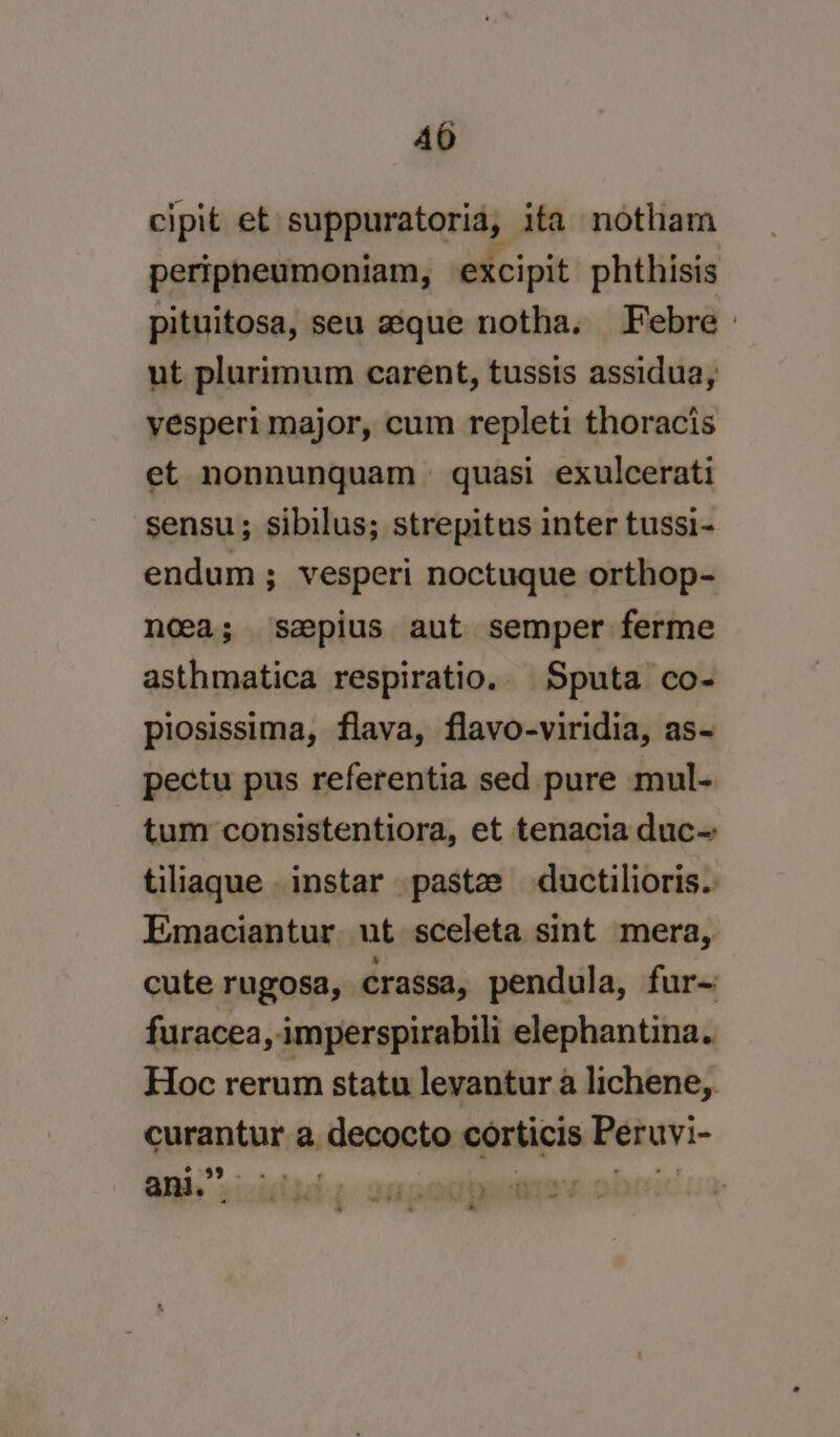 cipit et suppuratoria, ita notham peripneumoniam, excipit phthisis pituitosa, seu aque notha. Febre » ut plurimum carent, tussis assidua, vesperi major, cum repleti thoracis et nonnunquam = quasi exulcerati sensu; sibilus; strepitus inter tussi- endum ; vesperi noctuque orthop- noea; sapius aut semper ferme asthmatica respiratio. Sputa co- piosissima, flava, flavo-viridia, as- pectu pus referentia sed pure mul- tum consistentiora, et tenacia duc-: tiliaque instar paste ductilioris. Emaciantur ut sceleta sint mera, cute rugosa, crassa, pendula, fur- furacea, imperspirabili elephantina. Hoc rerum statu levantur a lichene,. curantur a decocto corticis Peruvi- | oe ani.” ”