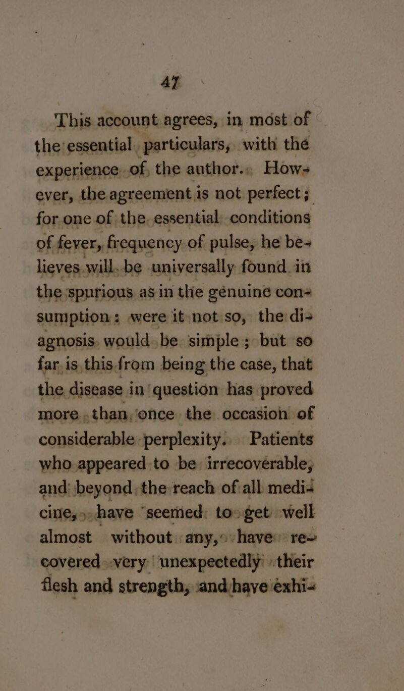 AT This account agrees, in most of the essential, particulars, with the experience: of, the author.. Hows ever, the agreement is not perfect; for one of the. essential; conditions of fever, frequency of pulse, he be- lieves, will. be universally found in the spurious as in the génuine con- sumption: were it not so, the di- agnosis. would .be simple; but so far is. this from being the case, that the disease in ‘question has proved more..than, once the occasion of considerable perplexity.. Patients who appeared to be irrecoverable, and’ beyond the reach of all. medi- cite,» have ‘seemed: to» get well almost _ without any, have’ re= covered very’ unexpectedly’ their flesh and strength, :and/have exhi-