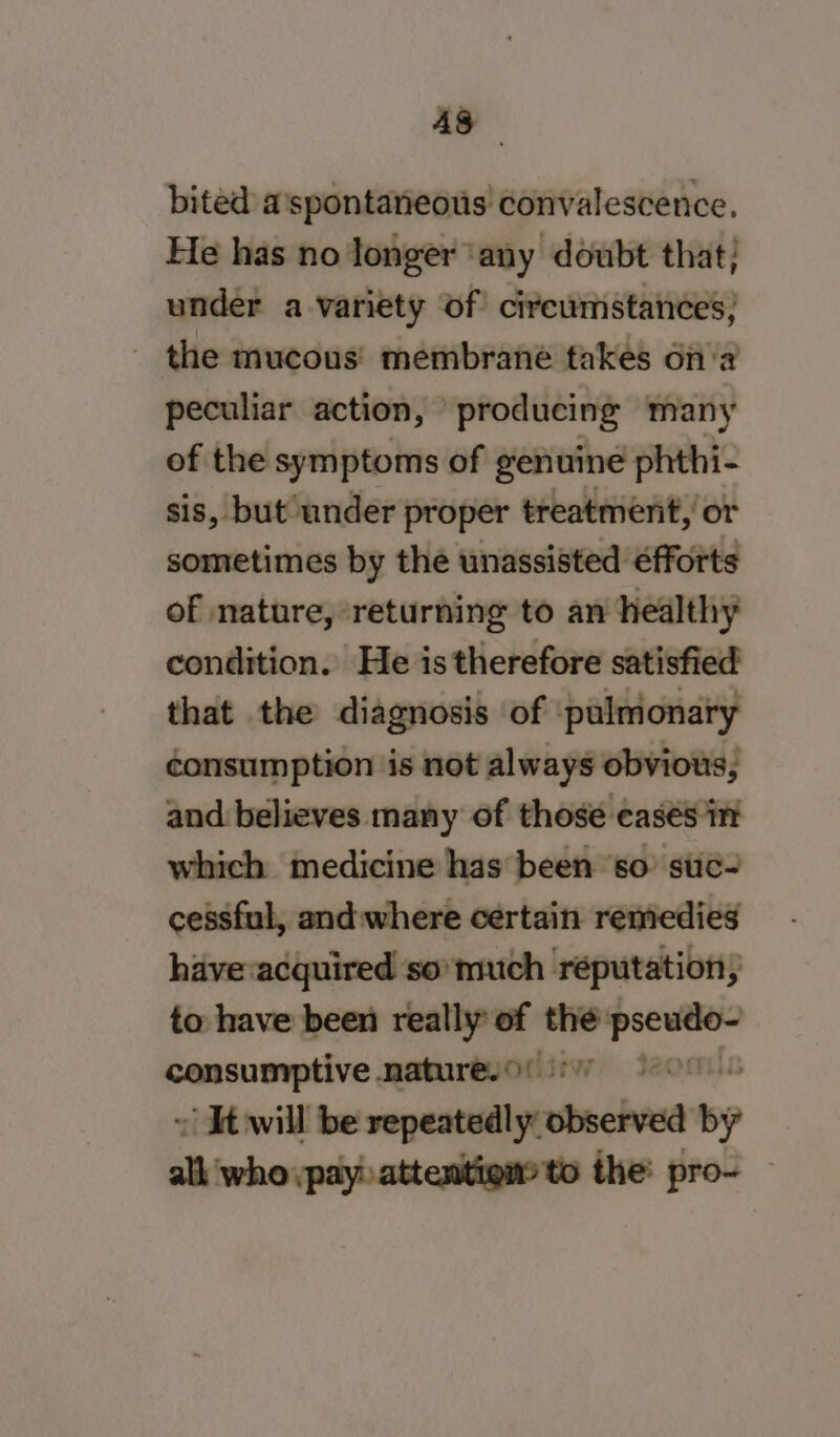 4g bited a'spontaneous convalescence. He has no longer ‘any doubt that; under a variety of cireumstances; _ the mucous’ membrane takes ona peculiar action, producing many of the symptoms of genuine phthi- sis, but under proper treatment, or sometimes by the unassisted €fforts of nature, returning to an healthy condition. He is therefore satisfied that the diagnosis of pulmonary consumption is not always obvious, and believes many of those easés int which medicine has been ‘so’ stic- cessful, and:where certain remedies have acquired so’ much réputation, to have been really of wok ger consumptive nature. 9! 4 ~ Kewill tesa cnchoe 6 alk who :payh attenitigny ts the: pro- —